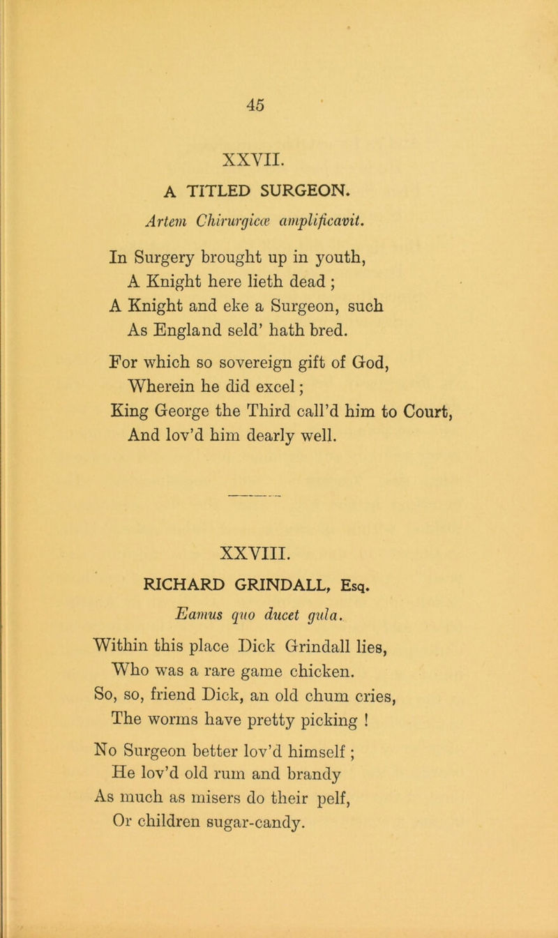 XXYII. A TITLED SURGEON. Artem Chirurgim ainplificavit. In Surgery brought up in youth, A Knight here lieth dead; A Knight and eke a Surgeon, such As England seld’ hath bred. For which so sovereign gift of God, Wherein he did excel; King George the Third call’d him to Court, And lov’d him dearly well. XXVIII. RICHARD GRINDALL, Esq. Eamus quo ducet gula. Within this place Dick Grindall lies, Who was a rare game chicken. So, so, friend Dick, an old chum cries, The worms have pretty picking ! No Surgeon better lov’d himself ; He lov’d old rum and brandy As much as misers do their pelf. Or children sugar-candy.