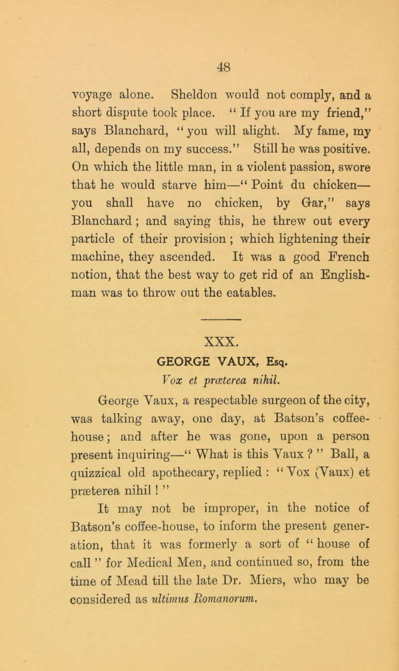 voyage alone. Sheldon would not comply, and a short dispute took place. “ If you are my friend,” says Blanchard, “ you will alight. My fame, my all, depends on my success.” Still he was positive. On which the little man, in a violent passion, swore that he would starve him—“ Point du chicken— you shall have no chicken, by Gar,” says Blanchard ; and saying this, he threw out every particle of their provision; which lightening their machine, they ascended. It was a good French notion, that the best way to get rid of an English- man was to throw out the eatables. XXX. GEORGE VAUX, Esq. Vox et prccterea nihil. George Vaux, a respectable surgeon of the city, was talking away, one day, at Batson’s coffee- house ; and after he was gone, upon a person present inquiring—“ What is this Vaux ? ” Ball, a quizzical old apothecary, replied : “Vox (Vaux) et prseterea nihil! ” It may not be improper, in the notice of Batson’s coffee-house, to inform the present gener- ation, that it was formerly a sort of “ house of call ” for Medical Men, and continued so, from the time of Mead till the late Dr. Miers, who may be considered as ultimus Romanorum.