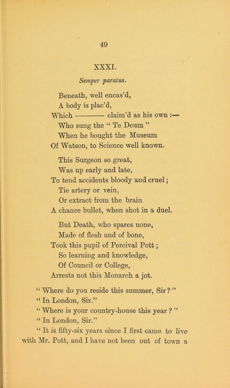 XXXI. Semper paratus. Beneath, well encas’d, A body is plac’d. Which claim’d as his own :— Who sung the “ Te Deum ” When he bought the Museum Of Watson, to Science well known. This Surgeon so great. Was up early and late. To tend accidents bloody and cruel; Tie artery or vein, Or extract from the brain A chance bullet, when shot in a duel. But Death, who spares none, Made of flesh and of bone. Took this pupil of Percival Pott; So learning and knowledge. Of Council or College, Arrests not this Monarch a jot. Where do you reside this summer. Sir ? ” “ In London, Sir.” “Where is your country-house this year ? ” “ In London, Sir.” “ It is fifty-six years since I first came to live wdth Mr. Pott, and I have not been out of town a