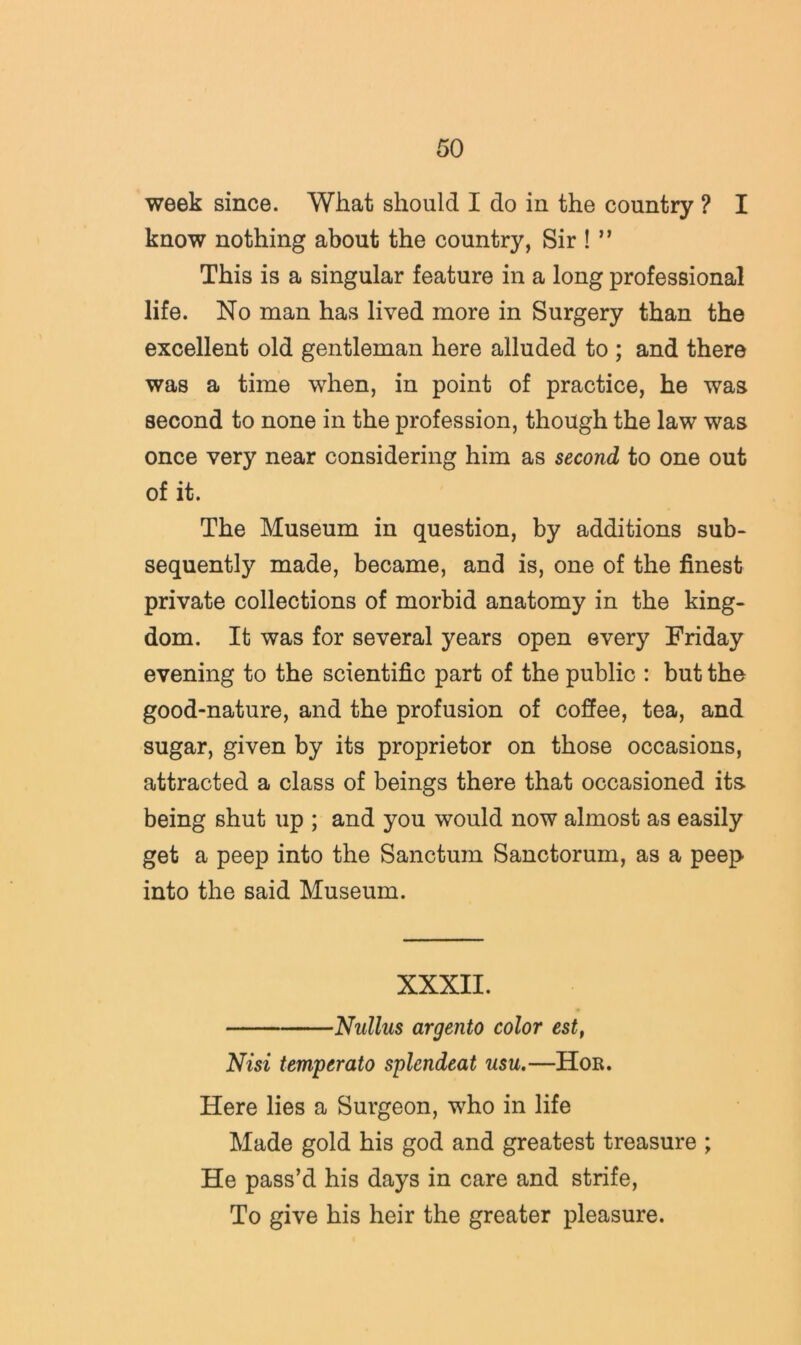 week since. What should I do in the country ? I know nothing about the country, Sir ! ” This is a singular feature in a long professional life. No man has lived more in Surgery than the excellent old gentleman here alluded to ; and there was a time when, in point of practice, he was second to none in the profession, though the law was once very near considering him as second to one out of it. The Museum in question, by additions sub- sequently made, became, and is, one of the finest private collections of morbid anatomy in the king- dom. It was for several years open every Friday evening to the scientific part of the public : but the good-nature, and the profusion of coffee, tea, and sugar, given by its proprietor on those occasions, attracted a class of beings there that occasioned its being shut up ; and you would now almost as easily get a peep into the Sanctum Sanctorum, as a peep into the said Museum. XXXII. Nullus argento color est, Nisi temperato splendeat usu.—Hor. Here lies a Surgeon, who in life Made gold his god and greatest treasure ; He pass’d his days in care and strife. To give his heir the greater pleasure.