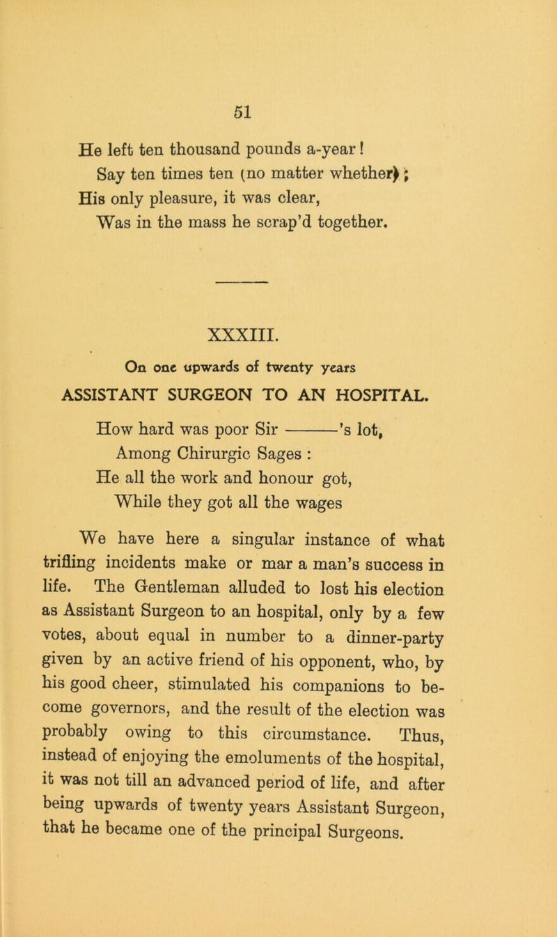 He left ten thousand pounds a-year! Say ten times ten (no matter whether) His only pleasure, it was clear, Was in the mass he scrap’d together. XXXIII. On one upwards of twenty years ASSISTANT SURGEON TO AN HOSPITAL. How hard was poor Sir ’s lot, Among Chirurgic Sages : He all the work and honour got. While they got all the wages We have here a singular instance of what trifling incidents make or mar a man’s success in life. The Gentleman alluded to lost his election as Assistant Surgeon to an hospital, only by a few votes, about equal in number to a dinner-party given by an active friend of his opponent, who, by his good cheer, stimulated his companions to be- come governors, and the result of the election was probably owing to this circumstance. Thus, instead of enjoying the emoluments of the hospital, it was not till an advanced period of life, and after being upwards of twenty years Assistant Surgeon, that he became one of the principal Surgeons.