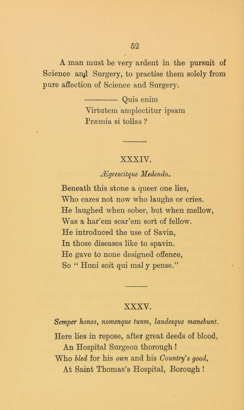 A man must be very ardent in the pursuit of Science an^ Surgery, to practise them solely from pure affection of Science and Surgery. Quis enim Virtutem amplectitur ipsam Praemia si tollas ? XXXIV. JEgrescitqiie Medendo, Beneath this stone a queer one lies, Who cares not now who laughs or cries. He laughed when sober, but when mellow. Was a har’em scar’em sort of fellow. He introduced the use of Savin, In those diseases like to spavin. He gave to none designed offence. So Honi soit qui mal y pense.” XXXV. Semper honos^ nomenque tumij laudesque manehunt. Here lies in repose, after great deeds of blood, An Hospital Surgeon thorough ! Who bled for his own and his Country's goody At Saint Thomas’s Hospital, Borough !