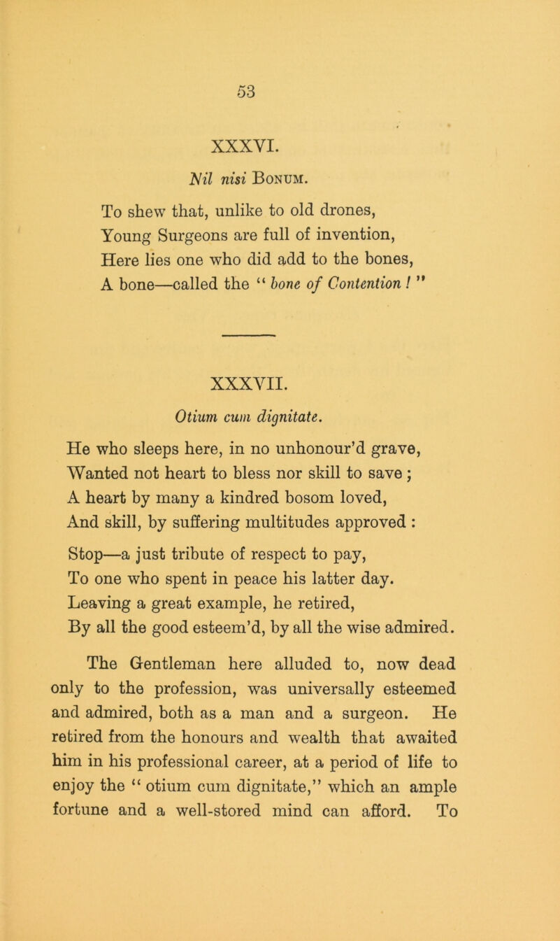 XXXVI. V^7 nisi Bonum. To shew that, unlike to old drones, Young Surgeons are full of invention. Here lies one who did add to the bones, A bone—called the “ bone of Contention ! ’* XXXVII. Otium cum dignitate. He who sleeps here, in no unhonour’d grave. Wanted not heart to bless nor skill to save; A heart by many a kindred bosom loved. And skill, by suffering multitudes approved : Stop—a just tribute of respect to pay, To one who spent in peace his latter day. Leaving a great example, he retired. By all the good esteem’d, by all the wise admired. The Gentleman here alluded to, now dead only to the profession, was universally esteemed and admired, both as a man and a surgeon. He retired from the honours and wealth that awaited him in his professional career, at a period of life to enjoy the otium cum dignitate,” which an ample fortune and a well-stored mind can afford. To