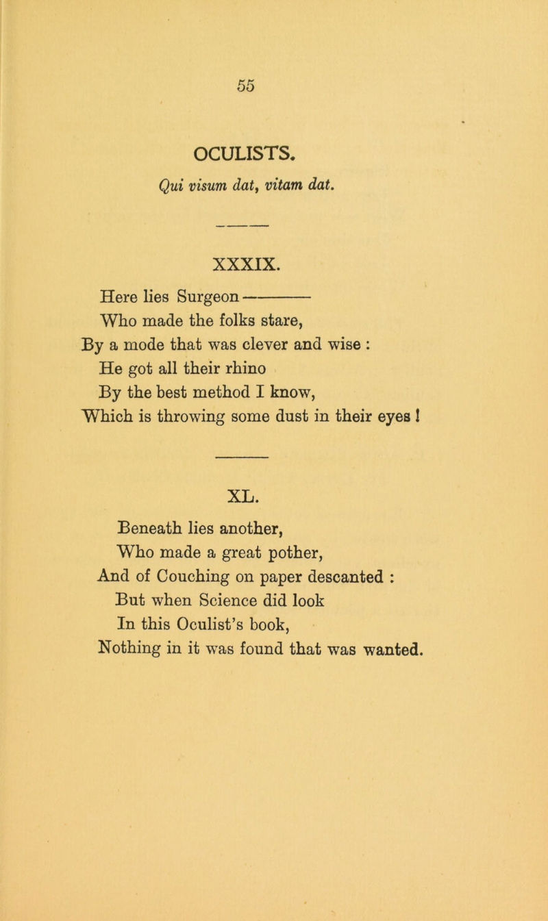 OCULISTS^ Qui visum dat, vitam dat. XXXIX. Here lies Surgeon Who made the folks stare, By a mode that was clever and wise : He got all their rhino By the best method I know, Which is throwing some dust in their eyes 1 XL. Beneath lies another. Who made a great pother. And of Couching on paper descanted : But when Science did look In this Oculist’s book. Nothing in it w”as found that was wanted.