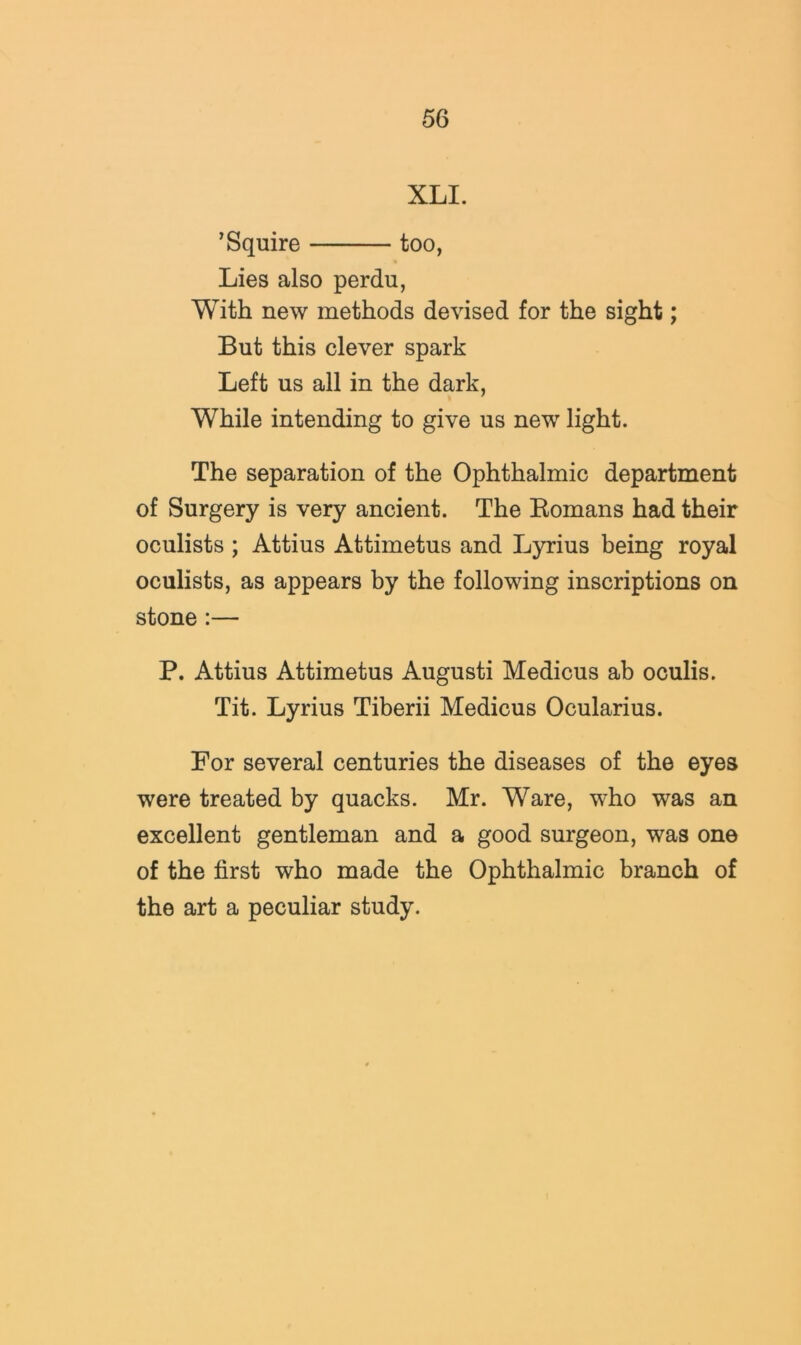 XLI. ’Squire too, Lies also perdu, With new methods devised for the sight; But this clever spark Left us all in the dark. While intending to give us new light. The separation of the Ophthalmic department of Surgery is very ancient. The Eomans had their oculists ; Attius Attimetus and Lyrius being royal oculists, as appears by the following inscriptions on stone:— P. Attius Attimetus Augusti Medicus ah oculis. Tit. Lyrius Tiberii Medicus Ocularius. For several centuries the diseases of the eyes were treated by quacks. Mr. Ware, who was an excellent gentleman and a good surgeon, was one of the first who made the Ophthalmic branch of the art a peculiar study.