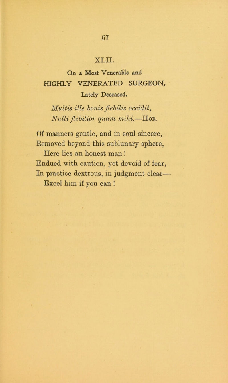 XLII. On a Most Venerable and HIGHLY VENERATED SURGEON, Lately Deceased. MuUis ille honis flehilis occi'dit^ Nidli flehilior quavi mild.—Hoe. Of maimers gentle, and in soul sincere, Removed beyond this sublunary sphere, Here lies an honest man ! Endued with caution, yet devoid of fear, In practice dextrous, in judgment clear— Excel him if you can !