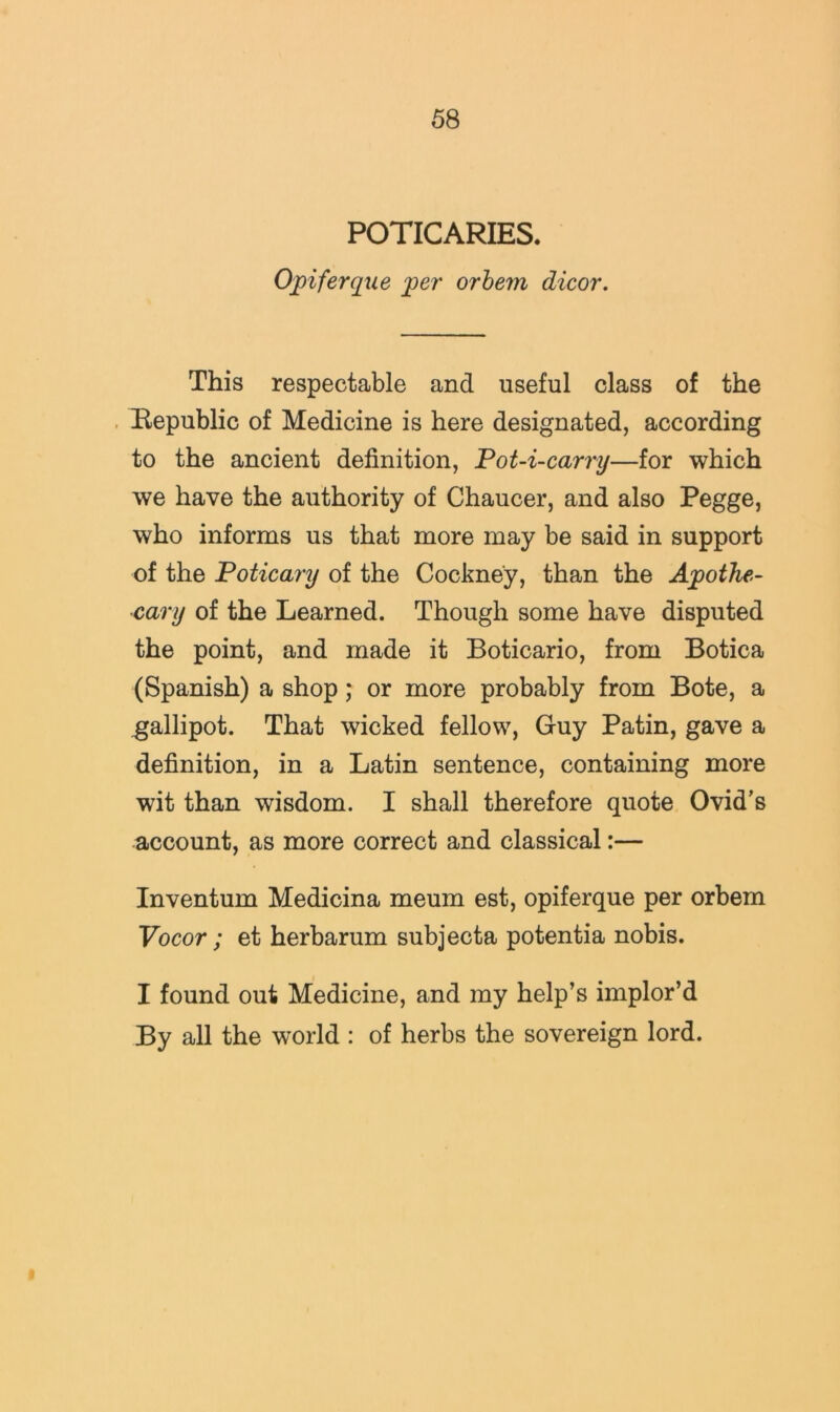POTICARIES. Opiferque 'per orhem dicor. This respectable and useful class of the , Republic of Medicine is here designated, according to the ancient definition, Pot-i-carry—for which we have the authority of Chaucer, and also Pegge, who informs us that more may be said in support of the Poticary of the Cockney, than the Apothe- cary of the Learned. Though some have disputed the point, and made it Boticario, from Botica (Spanish) a shop; or more probably from Bote, a gallipot. That wicked fellow, Guy Patin, gave a definition, in a Latin sentence, containing more wit than wisdom. I shall therefore quote Ovid’s account, as more correct and classical:— Inventum Medicina meum est, opiferque per orbem Vocor ; et herbarum subjecta potentia nobis. I found out Medicine, and my help’s implor’d By all the world : of herbs the sovereign lord.
