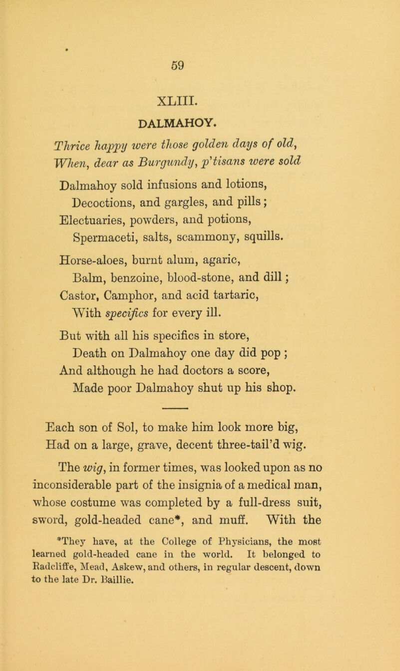 XLIII. DALMAHOY. Thrice happy were those golden days of old^ When, dear as Burgundy, p'tisans were sold Dalmahoy sold infusions and lotions, Decoctions, and gargles, and pills; Electuaries, powders, and potions. Spermaceti, salts, scammony, squills. Horse-aloes, burnt alum, agaric. Balm, benzoine, blood-stone, and dill; Castor, Camphor, and acid tartaric. With specifics for every ill. But with all his specifics in store. Death on Dalmahoy one day did pop ; And although he had doctors a score. Made poor Dalmahoy shut up his shop. Each son of Sol, to make him look more big, Had on a large, grave, decent three-tail’d wig. The wig, in former times, was looked upon as no inconsiderable part of the insignia of a medical man, whose costume was completed by a full-dress suit, sword, gold-headed cane*, and mufi. With the *They have, at the College of Physicians, the most learned gold-headed cane in the world. It belonged to Radcliffe, Mead, Askew, and others, in regular descent, down to the late Dr. Baillie.