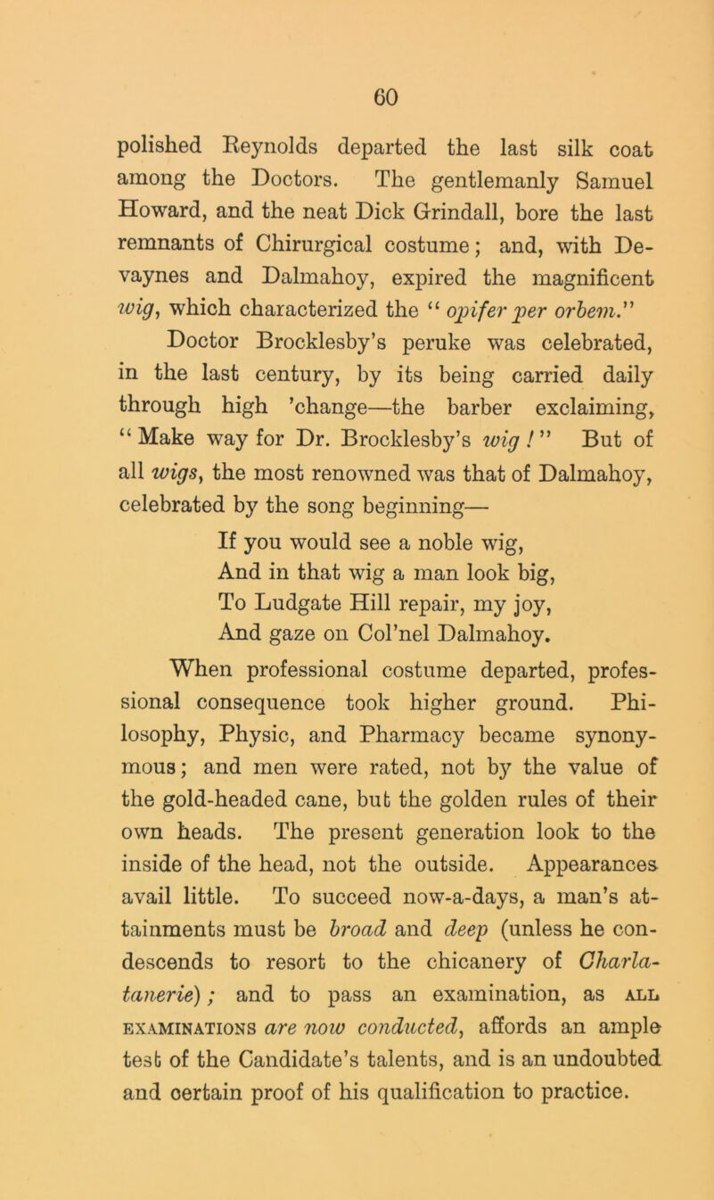 polished Eeynolds departed the last silk coat among the Doctors. The gentlemanly Samuel Howard, and the neat Dick Grindall, bore the last remnants of Chirurgical costume; and, with De- vaynes and Dalmahoy, expired the magnificent wig^ which characterized the “ o])ifer 'per orhem.'^ Doctor Brocklesby’s peruke was celebrated, in the last century, by its being carried daily through high ’change—the barber exclaiming^ “Make way for Dr. Brocklesby’s 'wigBut of all 'wigs^ the most renowned was that of Dalmahoy, celebrated by the song beginning— If you would see a noble wig. And in that wig a man look big. To Ludgate Hill repair, my joy, And gaze on Col’nel Dalmahoy, When professional costume departed, profes- sional consequence took higher ground. Phi- losophy, Physic, and Pharmacy became synony- mous; and men were rated, not by the value of the gold-headed cane, but the golden rules of their own heads. The present generation look to the inside of the head, not the outside. Appearances avail little. To succeed now-a-days, a man’s at- tainments must be broad and dee'p (unless he con- descends to resort to the chicanery of Gharla- tanerie); and to pass an examination, as all EXAMINATIONS are now conducted^ affords an ample test of the Candidate’s talents, and is an undoubted and certain proof of his qualification to practice.