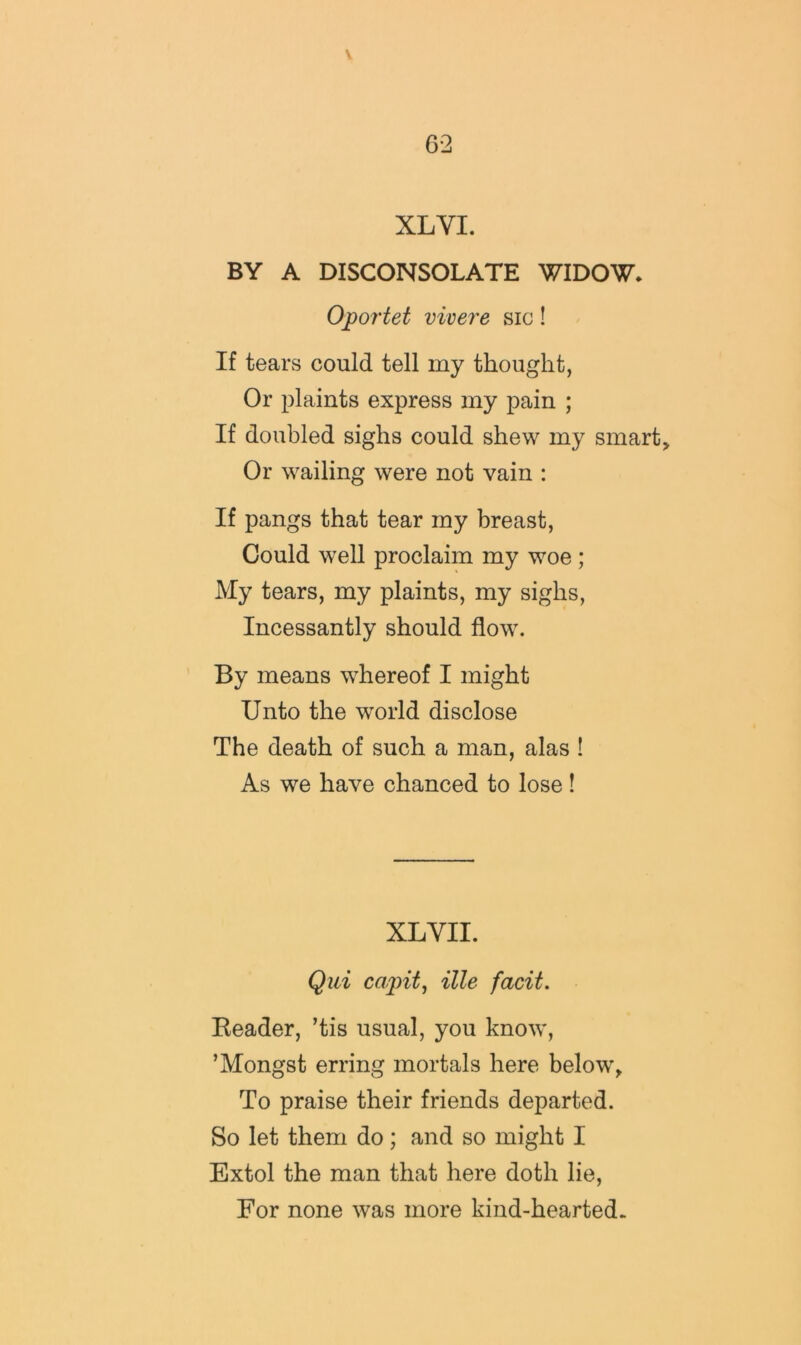 XL VI. BY A DISCONSOLATE WIDOW* Oportet vivere sic! If tears could tell my thought, Or plaints express my pain ; If doubled sighs could shew my smarts Or wailing were not vain : If pangs that tear my breast, Could well proclaim my woe ; My tears, my plaints, my sighs. Incessantly should flow. By means w^hereof I might Unto the world disclose The death of such a man, alas ! As we have chanced to lose! XLVII. Qui capit, ille facit. Eeader, ’tis usual, you know, ’Mongst erring mortals here below^ To praise their friends departed. So let them do; and so might I Extol the man that here doth lie. For none was more kind-hearted.