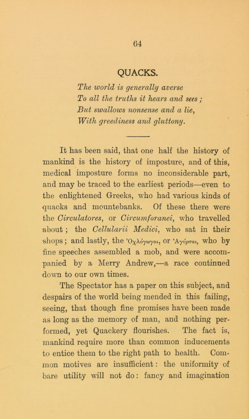 QUACKS. The world is generally averse To all the truths it hears and sees ; But swallows nonsense and a lie, With greediness and gluttony. It has been said, that one half the history of mankind is the history of imposture, and of this, medical imposture forms no inconsiderable part, and may be traced to the earliest periods—even to the enlightened Greeks, who had various kinds of quacks and mountebanks. Of these there were the Circulatores, or Circumforanei, who travelled about ; the Cellularii Medici, who sat in their shops; and lastly, the ’OxA-oycoyot, or ^Ayvprai, who by fine speeches assembled a mob, and were accom- panied by a Merry Andrew,—a race continued down to our own times. The Spectator has a paper on this subject, and despairs of the world being mended in this failing, seeing, that though fine promises have been made as long as the memory of man, and nothing per- formed, yet Quackery flourishes. The fact is, mankind require more than common inducements to entice them to the right path to health. Com- mon motives are insufficient: the uniformity of bare utility will not do: fancy and imagination