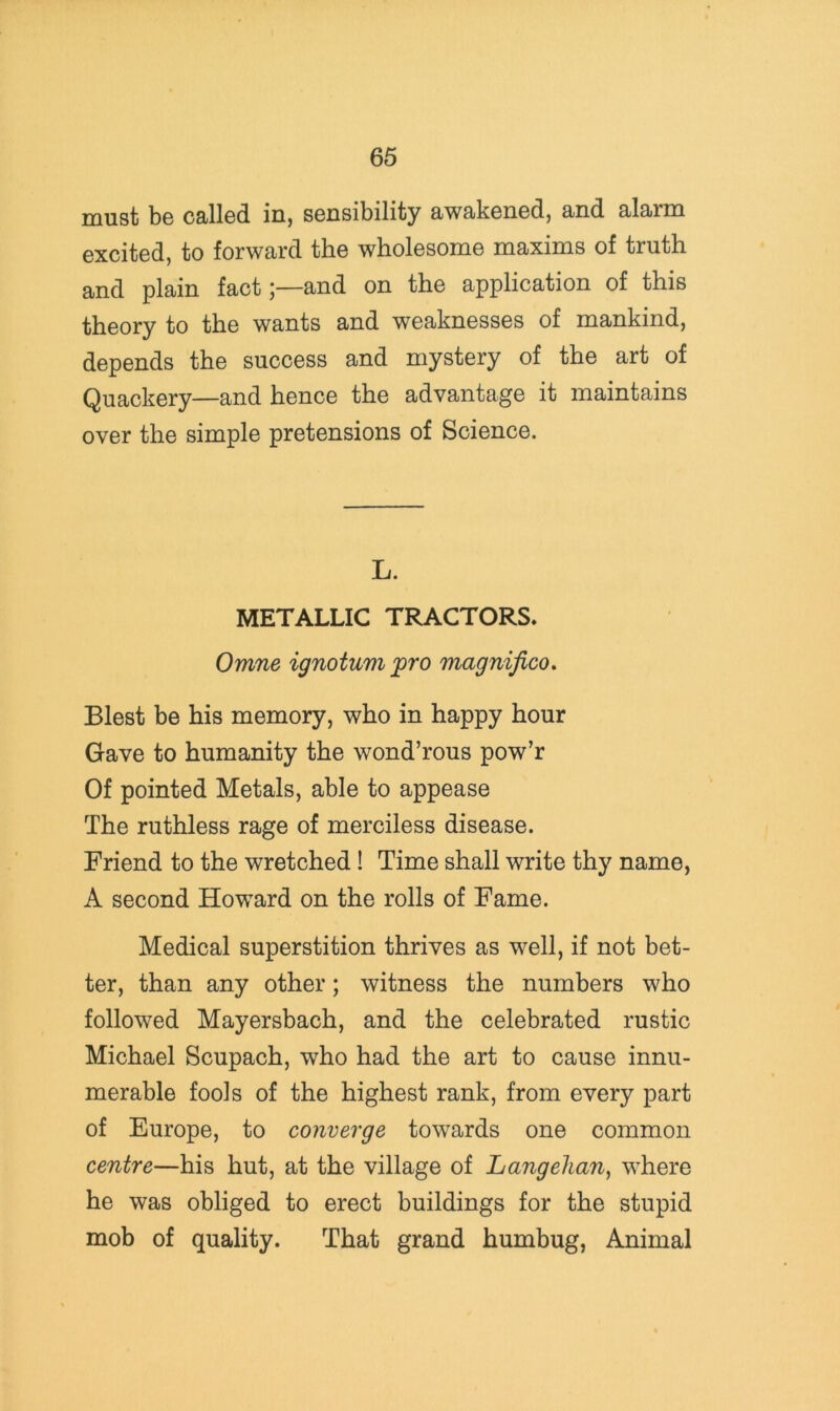 must be called in, sensibility awakened, and alarm excited, to forward the wholesome maxims of truth and plain fact;—and on the application of this theory to the wants and weaknesses of mankind, depends the success and mystery of the art of Quackery—and hence the advantage it maintains over the simple pretensions of Science. L. METALLIC TRACTORS, Omne ignotum pro magnifico. Blest be his memory, who in happy hour Gave to humanity the wond’rous pow’r Of pointed Metals, able to appease The ruthless rage of merciless disease. Friend to the wretched! Time shall write thy name, A second Howard on the rolls of Fame. Medical superstition thrives as well, if not bet- ter, than any other; witness the numbers who followed Mayersbach, and the celebrated rustic Michael Scupach, who had the art to cause innu- merable fools of the highest rank, from every part of Europe, to converge towards one common centre—his hut, at the village of Langelian, where he was obliged to erect buildings for the stupid mob of quality. That grand humbug. Animal