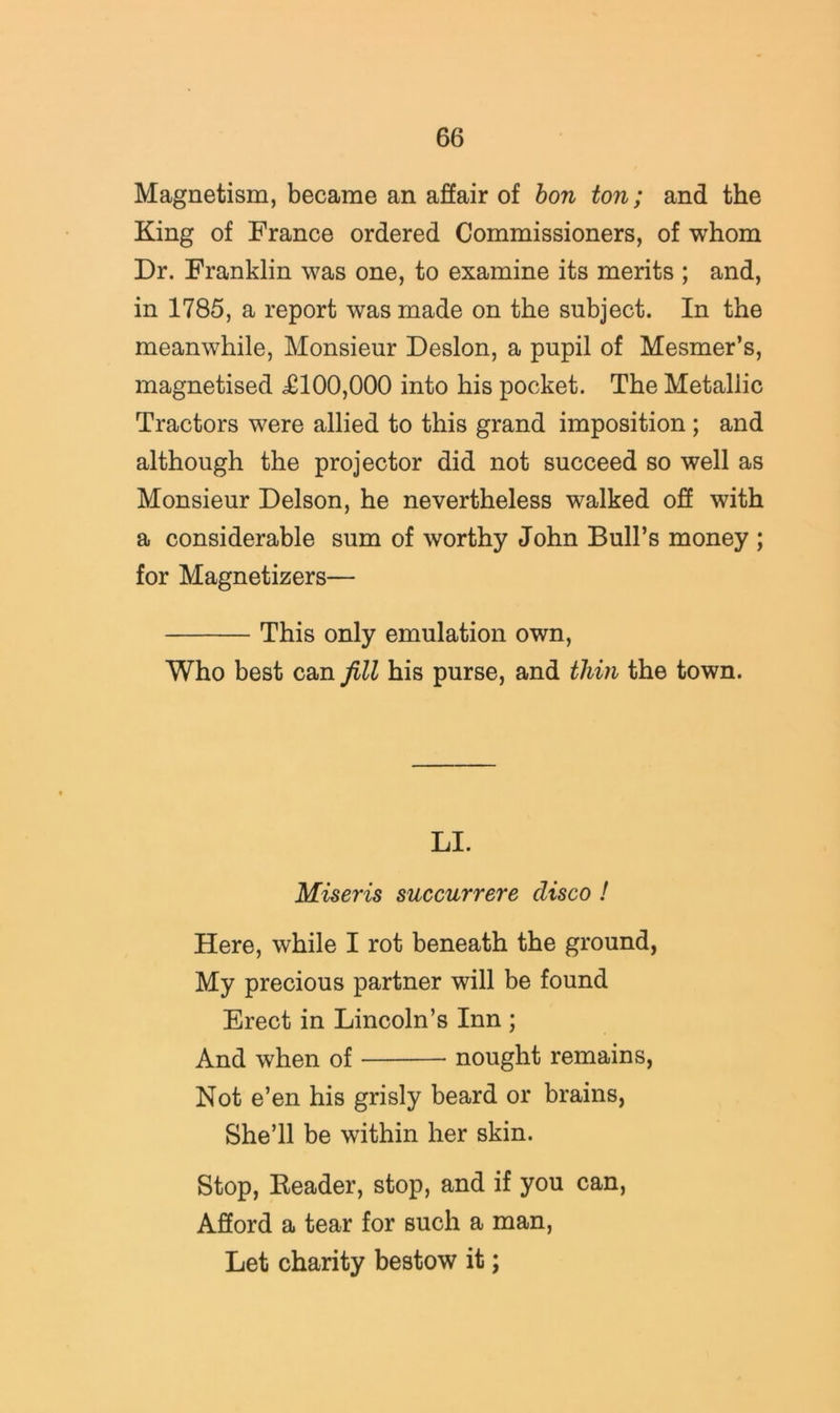 Magnetism, became an affair of hon ton; and the King of France ordered Commissioners, of whom Dr. Franklin was one, to examine its merits ; and, in 1785, a report was made on the subject. In the meanwhile, Monsieur Deslon, a pupil of Mesmer’s, magnetised £100,000 into his pocket. The Metallic Tractors were allied to this grand imposition; and although the projector did not succeed so well as Monsieur Delson, he nevertheless walked oF with a considerable sum of worthy John Bull’s money ; for Magnetizers— This only emulation own. Who best can fill his purse, and thin the town. LI. Miseris succurrere disco I Here, while I rot beneath the ground, My precious partner will be found Erect in Lincoln’s Inn ; And when of nought remains, Not e’en his grisly beard or brains, She’ll be within her skin. Stop, Header, stop, and if you can, Afford a tear for such a man. Let charity bestow it;