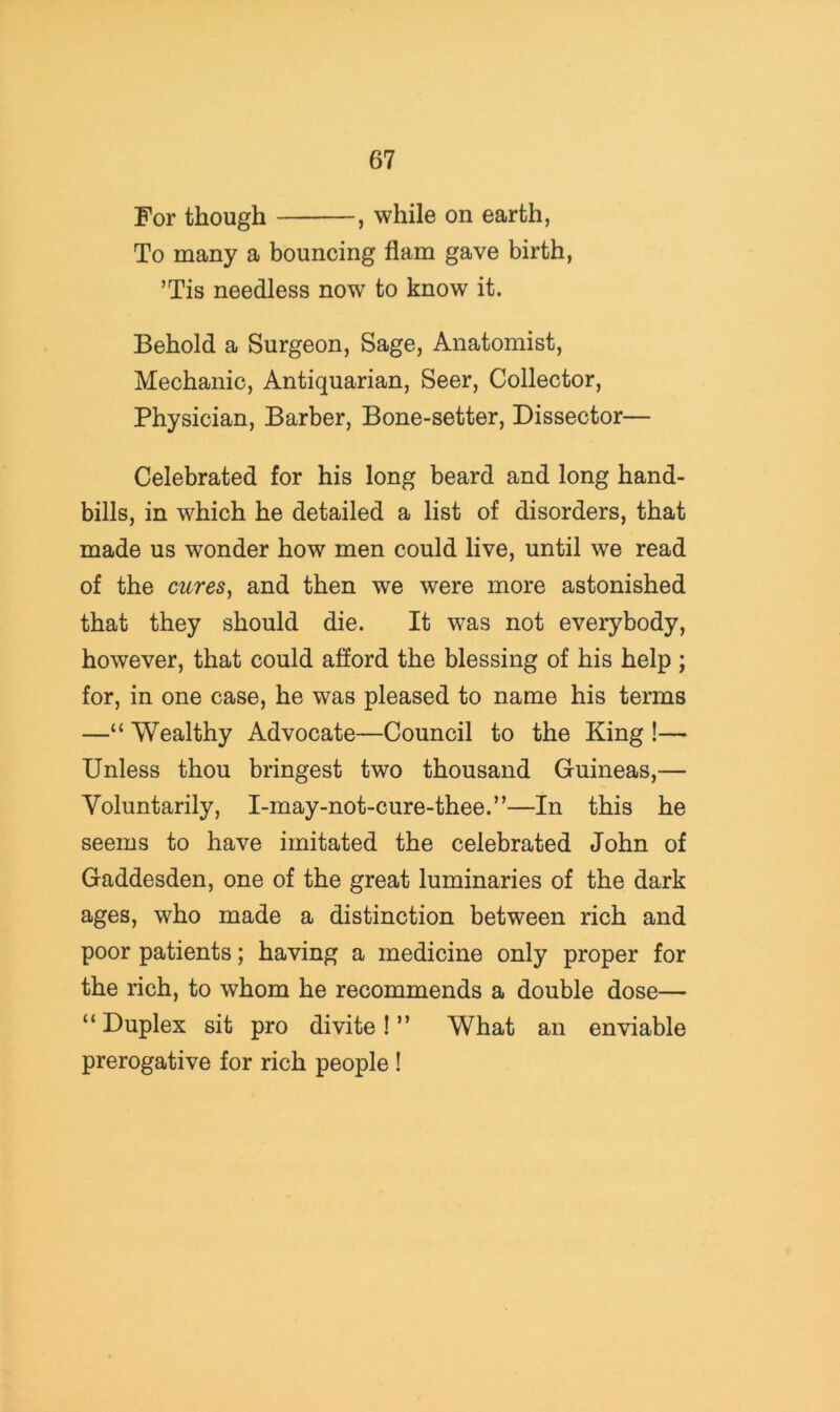 For though , while on earth, To many a bouncing flam gave birth, ’Tis needless now to know it. Behold a Surgeon, Sage, Anatomist, Mechanic, Antiquarian, Seer, Collector, Physician, Barber, Bone-setter, Dissector— Celebrated for his long beard and long hand- bills, in which he detailed a list of disorders, that made us wonder how men could live, until we read of the cnres^ and then we were more astonished that they should die. It was not everybody, however, that could afford the blessing of his help ; for, in one case, he was pleased to name his terms —“ Wealthy Advocate—Council to the King !— Unless thou bringest two thousand Guineas,— Voluntarily, I-may-not-cure-thee.”—In this he seems to have imitated the celebrated John of Gaddesden, one of the great luminaries of the dark ages, who made a distinction between rich and poor patients; having a medicine only proper for the rich, to whom he recommends a double dose— “ Duplex sit pro divite! ” What an enviable prerogative for rich people !