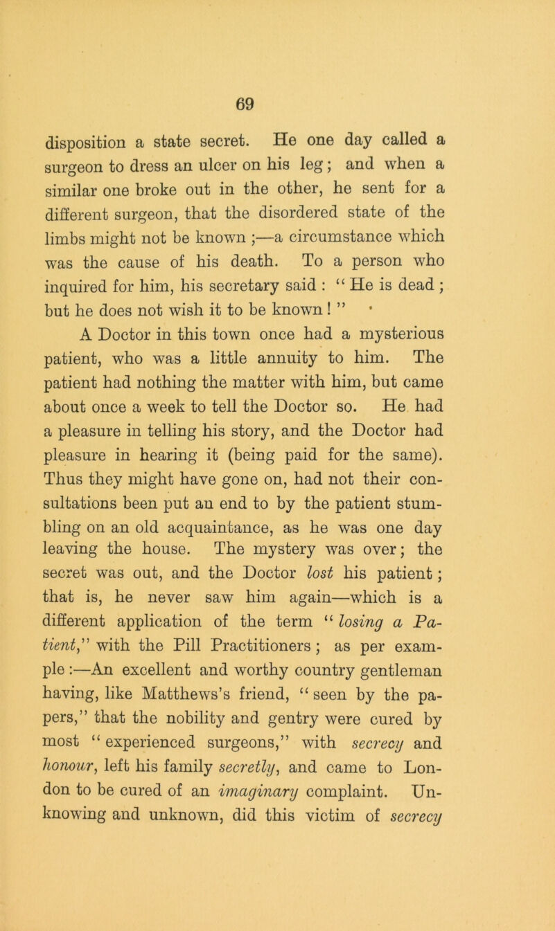 disposition a state secret. He one day called a surgeon to dress an ulcer on his leg; and when a similar one broke out in the other, he sent for a different surgeon, that the disordered state of the limbs might not be known ;—a circumstance which was the cause of his death. To a person who inquired for him, his secretary said : “ He is dead ; but he does not wish it to be known! ” A Doctor in this town once had a mysterious patient, who was a little annuity to him. The patient had nothing the matter with him, but came about once a week to tell the Doctor so. He had a pleasure in telling his story, and the Doctor had pleasure in hearing it (being paid for the same). Thus they might have gone on, had not their con- sultations been put an end to by the patient stum- bling on an old acquaintance, as he was one day leaving the house. The mystery was over; the secret was out, and the Doctor lost his patient; that is, he never saw him again—which is a different application of the term “ losing a Pa- tient^' with the Pill Practitioners; as per exam- ple :—An excellent and worthy country gentleman having, like Matthews’s friend, “ seen by the pa- pers,” that the nobility and gentry were cured by most “ experienced surgeons,” with secrecy and honour^ left his family secretly^ and came to Lon- don to be cured of an imaginary complaint. Un- knowing and unknown, did this victim of secrecy