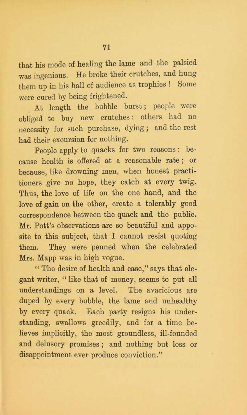 that his mode of healing the lame and the palsied was ingenious. He broke their crutches, and hung them up in his hall of audience as trophies ! Some were cured by being frightened. At length the bubble burst; people were obliged to buy new crutches: others had no necessity for such purchase, dying; and the rest had their excursion for nothing. People apply to quacks for two reasons : be- cause health is offered at a reasonable rate; or because, like drowning men, when honest practi- tioners give no hope, they catch at every twig. Thus, the love of life on the one hand, and the love of gain on the other, create a tolerably good correspondence between the quack and the public. Mr. Pott’s observations are so beautiful and appo- site to this subject, that I cannot resist quoting them. They were penned when the celebrated Mrs. Mapp was in high vogue. “ The desire of health and ease,” says that ele- gant writer, “ like that of money, seems to put all understandings on a level. The avaricious are duped by every bubble, the lame and unhealthy by every quack. Each party resigns his under- standing, swallows greedily, and for a time be- lieves implicitly, the most groundless, ill-founded and delusory promises; and nothing but loss or disappointment ever produce conviction.”