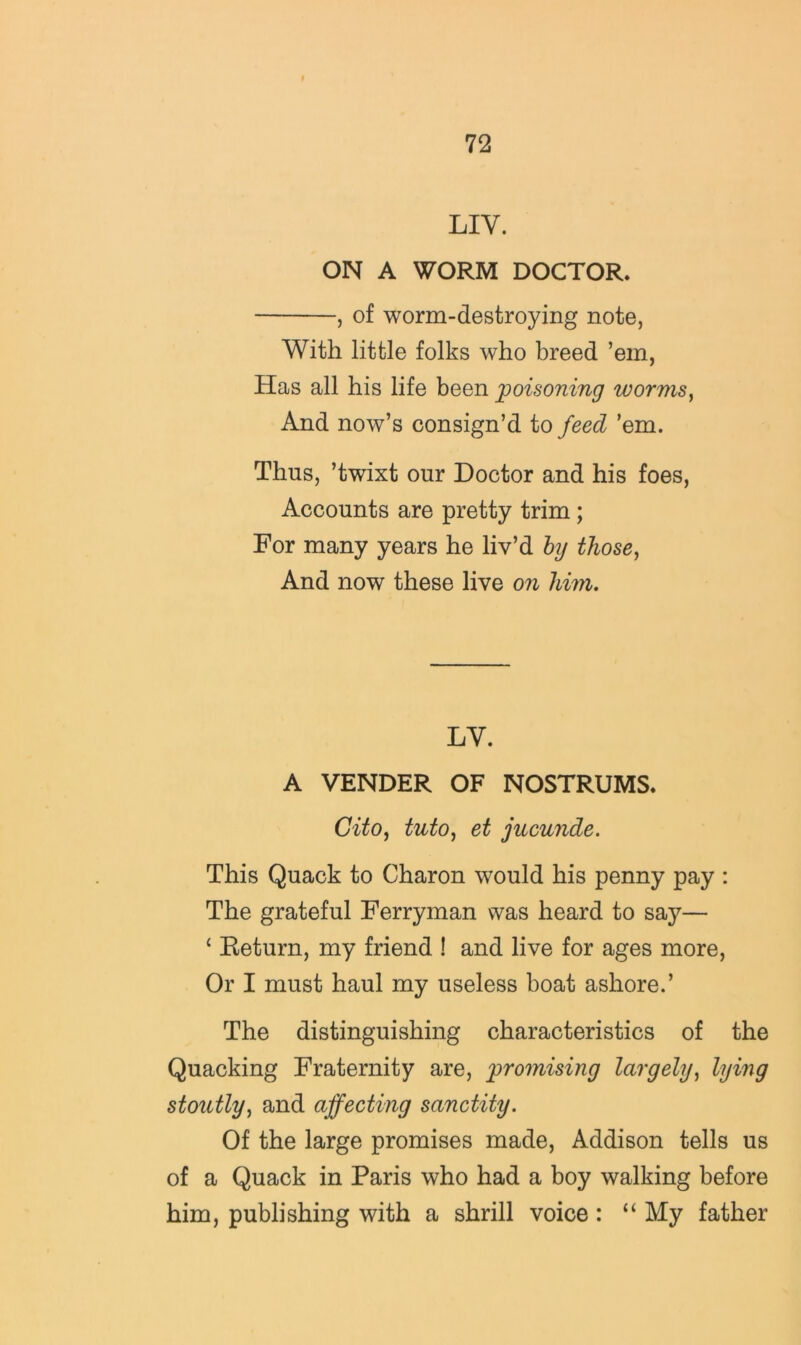 LIV. ON A WORM DOCTOR. , of worm-destroying note, With little folks who breed ’em, Has all his life been poisoning worms^ And now’s consign’d to feed ’em. Thus, ’twixt our Doctor and his foes. Accounts are pretty trim; For many years he liv’d hj those^ And now these live on him. LY. A VENDER OF NOSTRUMS. Gito^ tutOj et jucunde. This Quack to Charon would his penny pay : The grateful Ferryman was heard to say— ‘ Return, my friend ! and live for ages more, Or I must haul my useless boat ashore.’ The distinguishing characteristics of the Quacking Fraternity are, promising largely^ lying stoutly^ and affecting sanctity. Of the large promises made, Addison tells us of a Quack in Paris who had a boy walking before him, publishing with a shrill voice: “ My father