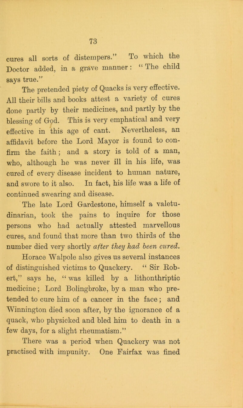 cuiGs all sorts of distoinpors. To which the Doctor added, in a grave manner : “ The child says true.” The pretended piety of Quacks is very effective. All their bills and books attest a variety of cures done partly by their medicines, and partly by the blessing of God. This is very emphatical and very effective in this age of cant. Nevertheless, an affidavit before the Lord Mayor is found to con- firm the faith; and a story is told of a man, who, although he was never ill in his life, was cured of every disease incident to human nature, and swore to it also. In fact, his life was a life of continued swearing and disease. The late Lord Gardestone, himself a valetu- dinarian, took the pains to inquire for those persons who had actually attested marvellous cures, and found that more than two thirds of the number died very shortly after they had been cured. Horace Walpole also gives us several instances of distinguished victims to Quackery. “ Sir Eob- ert,” says he, “ was killed by a lithonthriptic medicine; Lord Bolingbroke, by a man who pre- tended to cure him of a cancer in the face; and Winnington died soon after, by the ignorance of a quack, who physicked and bled him to death in a few days, for a slight rheumatism.” There was a period when Quackery was not practised with impunity. One Fairfax was fined