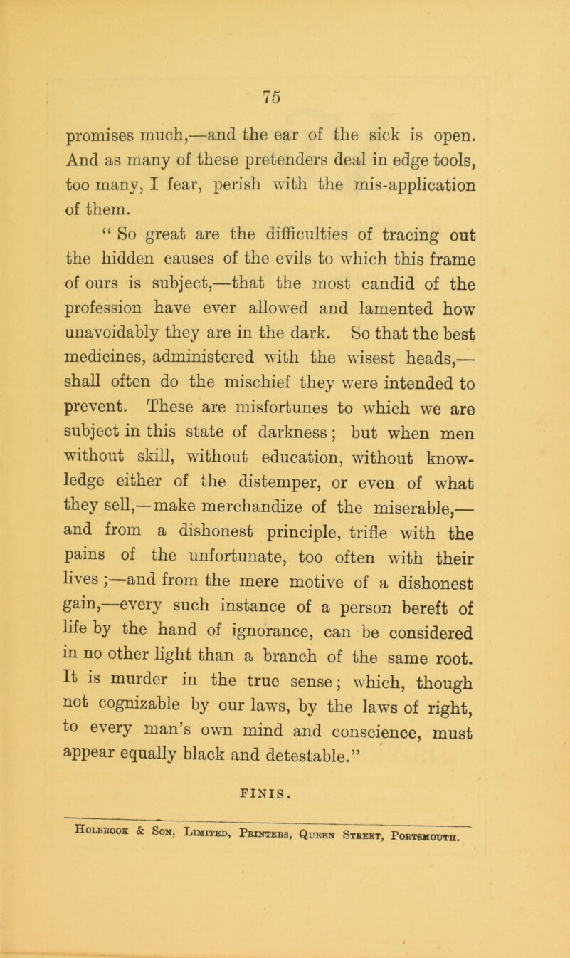 promises much,—and the ear of the sick is open. And as many of these pretenders deal in edge tools, too many, I fear, perish with the mis-application of them. ‘‘ So great are the difficulties of tracing out the hidden causes of the evils to which this frame of ours is subject,—that the most candid of the profession have ever allowed and lamented how unavoidably they are in the dark. So that the best medicines, administered with the wisest heads,— shall often do the mischief they were intended to prevent. These are misfortunes to which we are subject in this state of darkness; but when men without skill, without education, without know- ledge either of the distemper, or even of what they sell,—make merchandize of the miserable,— and from a dishonest principle, trifle with the pains of the unfortunate, too often with their lives ; and from the mere motive of a dishonest gain, every such instance of a person bereft of life by the hand of ignorance, can be considered in no other light than a branch of the same root. It is murder in the true sense; which, though not cognizable by our laws, by the laws of right, to every man’s own mind and conscience, must appear equally black and detestable.” FINIS. Holbeook & Son, Limited, Pejntkbs, Queen Stbekt, Poetsmooth.
