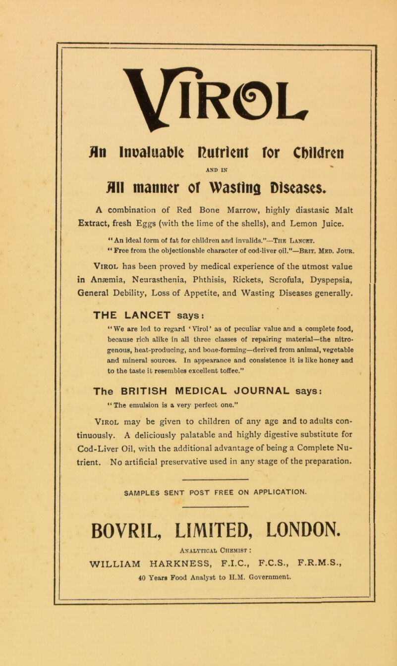 VlR©L jin invaluable nutrient tor Children AND IN Jill manner of Wasting Diseases. A combination of Red Bone Marrow, highly diastasic Malt Extract, fresh Eggs (with the lime of the shells), and Lemon Juice. “An ideal form of fat for children and invalids.—The Lancet. “ Free from the objectionable character of cod-liver oil.—Brit. Med. Jour. Virol has been proved by medical experience of the utmost value in Anaemia, Neurasthenia, Phthisis, Rickets, Scrofula, Dyspepsia, General Debility, Loss of Appetite, and Wasting Diseases generally. THE LANCET says: “We are led to regard ‘Virol’ as of peculiar value and a complete food, because rich alike in all three classes of repairing material—the nitro- genous, heat-producing, and bone-forming—derived from animal, vegetable and mineral sources. In appearance and consistence it is like honey and to the taste it resembles excellent toffee.” The BRITISH MEDICAL JOURNAL says: “ The emulsion is a very perfect one.” Virol may be given to children of any age and to adults con- tinuously. A deliciously palatable and highly digestive substitute for Cod-Liver Oil, with the additional advantage of being a Complete Nu- trient. No artificial preservative used in any stage of the pa-eparation. SAMPLES SENT POST FREE ON APPLICATION. BOVRIL, LIMITED, LONDON. AnaltticaIj Chemist : WILLIAM HARKNESS, F.I.C., F.C.S., F.R.M.S., 40 Years Food Analyst to H.M. Government.