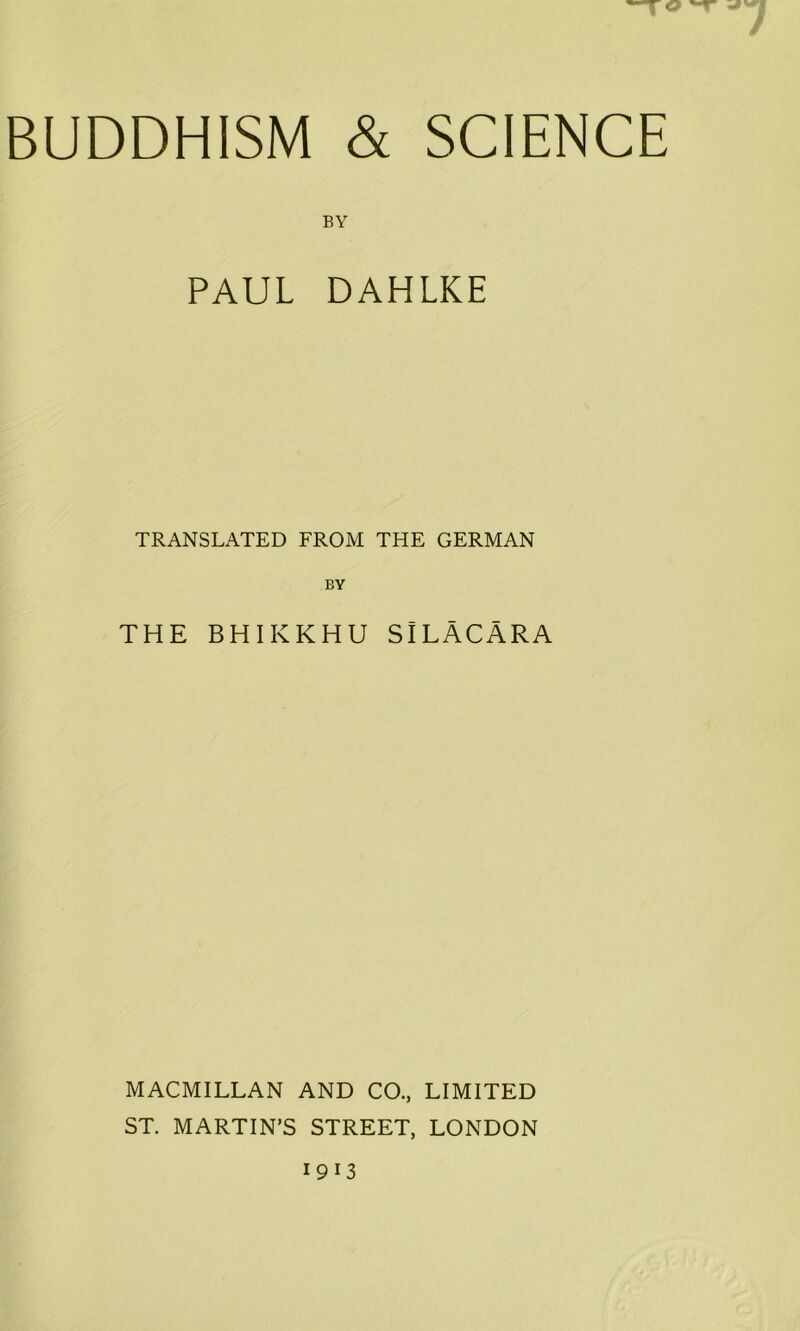 7 BUDDHISM & SCIENCE BY PAUL DAHLKE TRANSLATED FROM THE GERMAN BY THE BHIKKHU SlLACARA MACMILLAN AND CO., LIMITED ST. MARTIN’S STREET, LONDON 1913