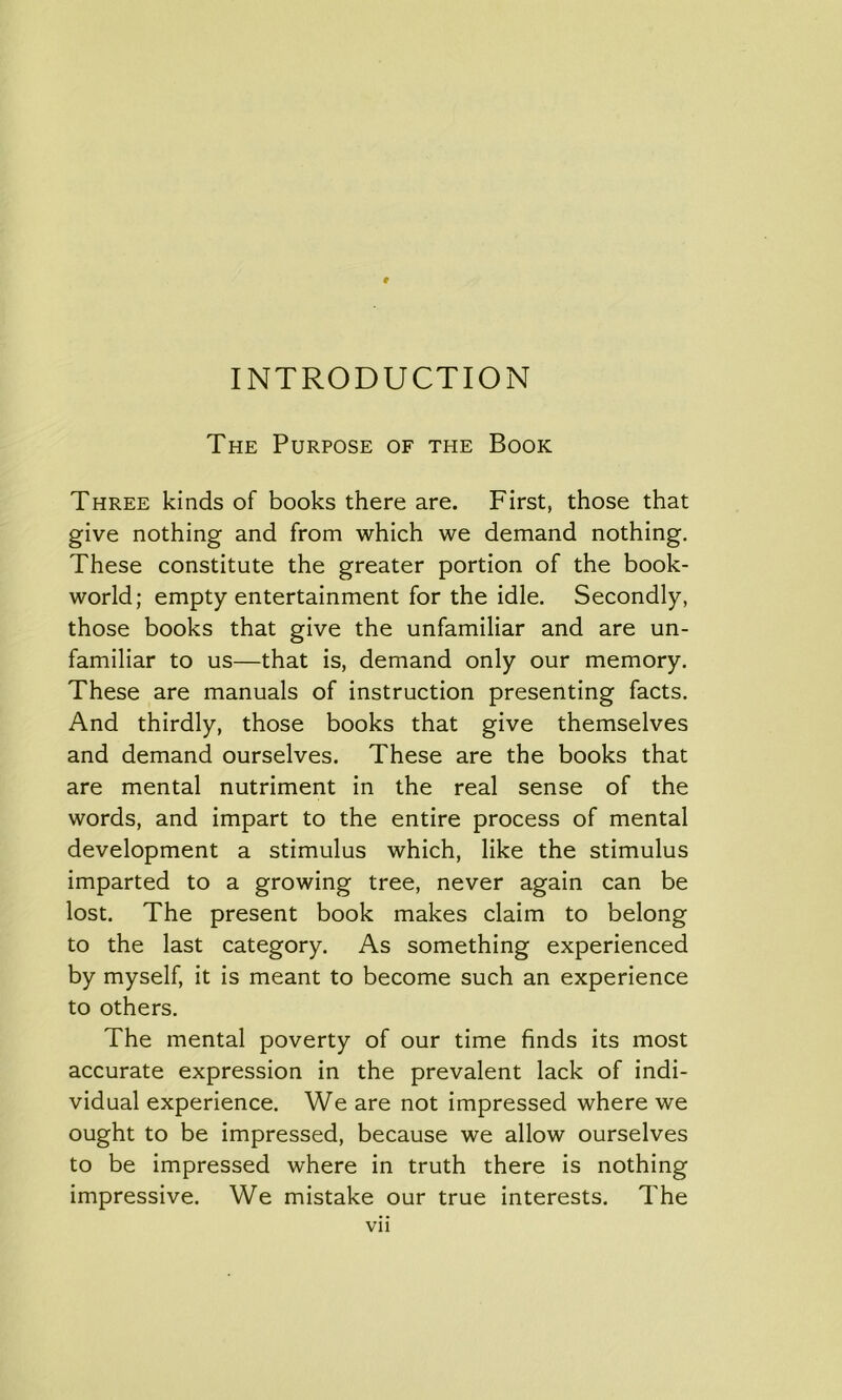 INTRODUCTION The Purpose of the Book Three kinds of books there are. First, those that give nothing and from which we demand nothing. These constitute the greater portion of the book- world; empty entertainment for the idle. Secondly, those books that give the unfamiliar and are un- familiar to us—that is, demand only our memory. These are manuals of instruction presenting facts. And thirdly, those books that give themselves and demand ourselves. These are the books that are mental nutriment in the real sense of the words, and impart to the entire process of mental development a stimulus which, like the stimulus imparted to a growing tree, never again can be lost. The present book makes claim to belong to the last category. As something experienced by myself, it is meant to become such an experience to others. The mental poverty of our time finds its most accurate expression in the prevalent lack of indi- vidual experience. We are not impressed where we ought to be impressed, because we allow ourselves to be impressed where in truth there is nothing impressive. We mistake our true interests. The