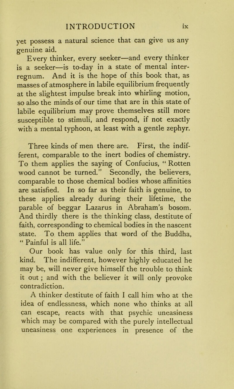 yet possess a natural science that can give us any genuine aid. Every thinker, every seeker—and every thinker is a seeker—is to-day in a state of mental inter- regnum. And it is the hope of this book that, as masses of atmosphere in labile equilibrium frequently at the slightest impulse break into whirling motion, so also the minds of our time that are in this state of labile equilibrium may prove themselves still more susceptible to stimuli, and respond, if not exactly with a mental typhoon, at least with a gentle zephyr. Three kinds of men there are. First, the indif- ferent, comparable to the inert bodies of chemistry. To them applies the saying of Confucius, “Rotten wood cannot be turned.” Secondly, the believers, comparable to those chemical bodies whose affinities are satisfied. In so far as their faith is genuine, to these applies already during their lifetime, the parable of beggar Lazarus in Abraham’s bosom. And thirdly there is the thinking class, destitute of faith, corresponding to chemical bodies in the nascent state. To them applies that word of the Buddha, “ Painful is all life.” Our book has value only for this third, last kind. The indifferent, however highly educated he may be, will never give himself the trouble to think it out ; and with the believer it will only provoke contradiction. A thinker destitute of faith I call him who at the idea of endlessness, which none who thinks at all can escape, reacts with that psychic uneasiness which may be compared with the purely intellectual uneasiness one experiences in presence of the