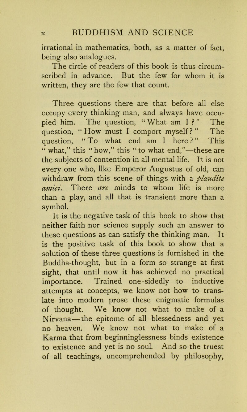 irrational in mathematics, both, as a matter of fact, being also analogues. The circle of readers of this book is thus circum- scribed in advance. But the few for whom it is written, they are the few that count. Three questions there are that before all else occupy every thinking man, and always have occu- pied him. The question, “ What am I ? ” The question, “How must I comport myself?” The question, “To what end am I here?” This “ what,” this “how,” this “to what end,”—these are the subjects of contention in all mental life. It is not every one who, like Emperor Augustus of old, can withdraw from this scene of things with a plaudite amici. There are minds to whom life is more than a play, and all that is transient more than a symbol. It is the negative task of this book to show that neither faith nor science supply such an answer to these questions as can satisfy the thinking man. It is the positive task of this book to show that a solution of these three questions is furnished in the Buddha-thought, but in a form so strange at first sight, that until now it has achieved no practical importance. Trained one-sidedly to inductive attempts at concepts, we know not how to trans- late into modern prose these enigmatic formulas of thought. We know not what to make of a Nirvana—the epitome of all blessedness and yet no heaven. We know not what to make of a Karma that from beginninglessness binds existence to existence and yet is no soul. And so the truest of all teachings, uncomprehended by philosophy,