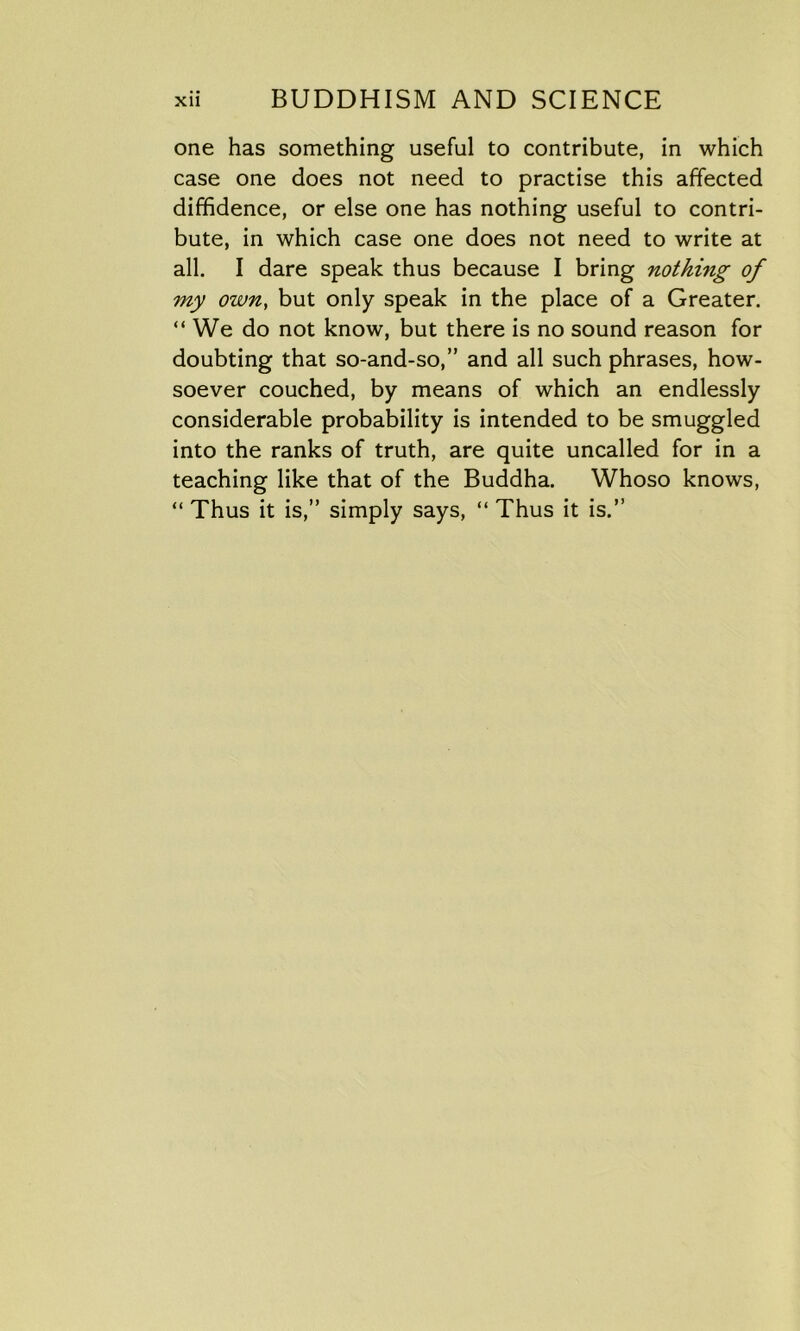 one has something useful to contribute, in which case one does not need to practise this affected diffidence, or else one has nothing useful to contri- bute, in which case one does not need to write at all. I dare speak thus because I bring nothing of my own, but only speak in the place of a Greater. “ We do not know, but there is no sound reason for doubting that so-and-so,” and all such phrases, how- soever couched, by means of which an endlessly considerable probability is intended to be smuggled into the ranks of truth, are quite uncalled for in a teaching like that of the Buddha. Whoso knows, “ Thus it is,” simply says, “ Thus it is.”