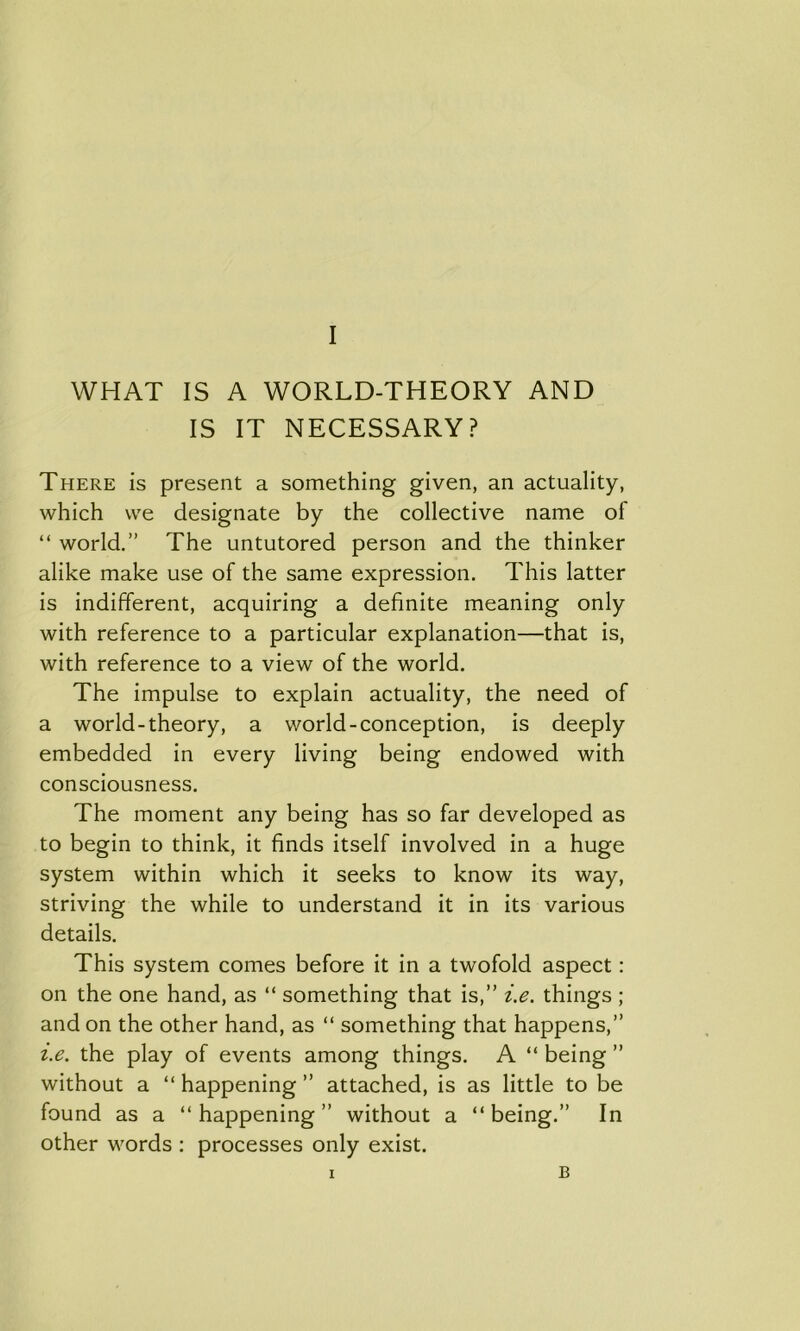 WHAT IS A WORLD-THEORY AND IS IT NECESSARY? There is present a something given, an actuality, which we designate by the collective name of “ world.” The untutored person and the thinker alike make use of the same expression. This latter is indifferent, acquiring a definite meaning only with reference to a particular explanation—that is, with reference to a view of the world. The impulse to explain actuality, the need of a world-theory, a world-conception, is deeply embedded in every living being endowed with consciousness. The moment any being has so far developed as to begin to think, it finds itself involved in a huge system within which it seeks to know its way, striving the while to understand it in its various details. This system comes before it in a twofold aspect: on the one hand, as “ something that is,” i.e. things ; and on the other hand, as “ something that happens,” i.e. the play of events among things. A “ being ” without a “ happening ” attached, is as little to be found as a “happening” without a “being.” In other words : processes only exist. I B