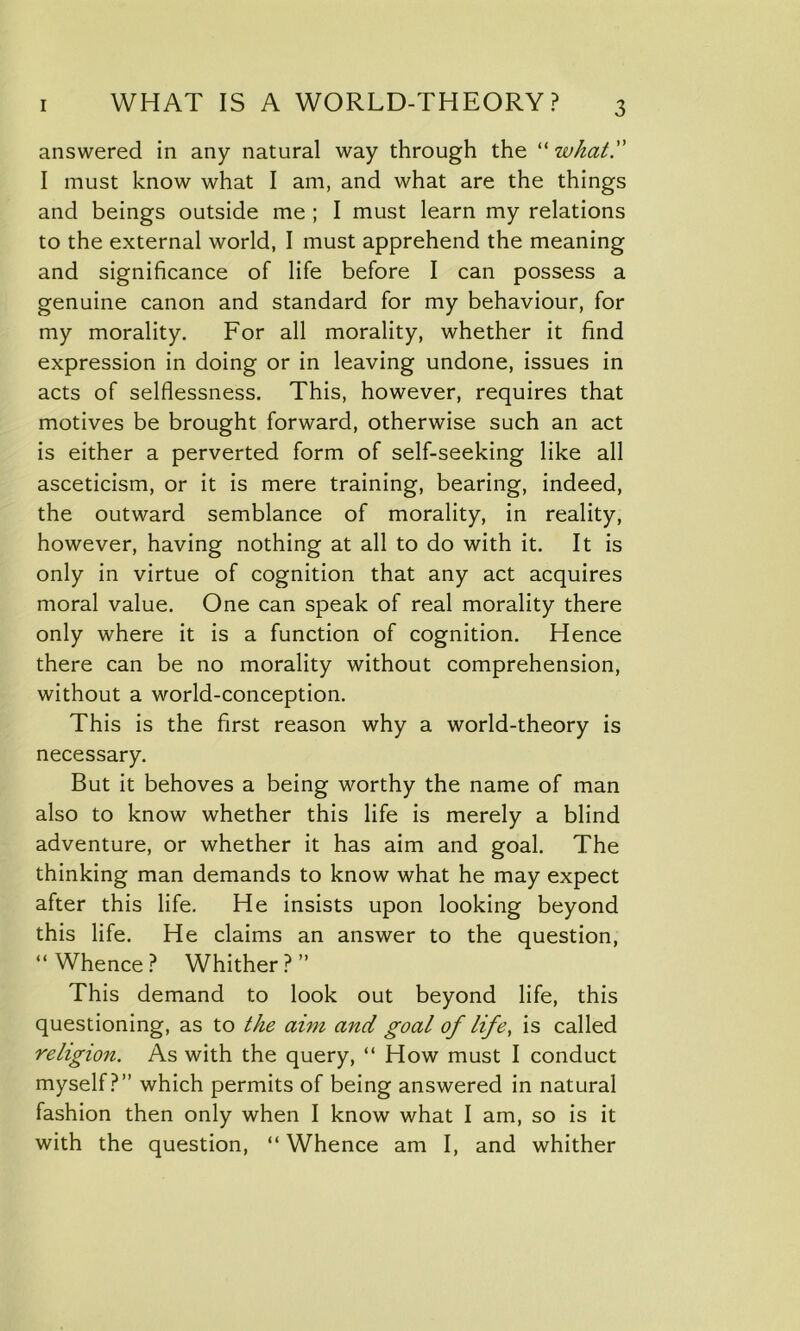 answered in any natural way through the “ what. I must know what I am, and what are the things and beings outside me ; I must learn my relations to the external world, I must apprehend the meaning and significance of life before I can possess a genuine canon and standard for my behaviour, for my morality. For all morality, whether it find expression in doing or in leaving undone, issues in acts of selflessness. This, however, requires that motives be brought forward, otherwise such an act is either a perverted form of self-seeking like all asceticism, or it is mere training, bearing, indeed, the outward semblance of morality, in reality, however, having nothing at all to do with it. It is only in virtue of cognition that any act acquires moral value. One can speak of real morality there only where it is a function of cognition. Hence there can be no morality without comprehension, without a world-conception. This is the first reason why a world-theory is necessary. But it behoves a being worthy the name of man also to know whether this life is merely a blind adventure, or whether it has aim and goal. The thinking man demands to know what he may expect after this life. He insists upon looking beyond this life. He claims an answer to the question, “Whence? Whither?” This demand to look out beyond life, this questioning, as to the aim and goal of life, is called religion. As with the query, “ How must I conduct myself?” which permits of being answered in natural fashion then only when I know what I am, so is it with the question, “ Whence am I, and whither