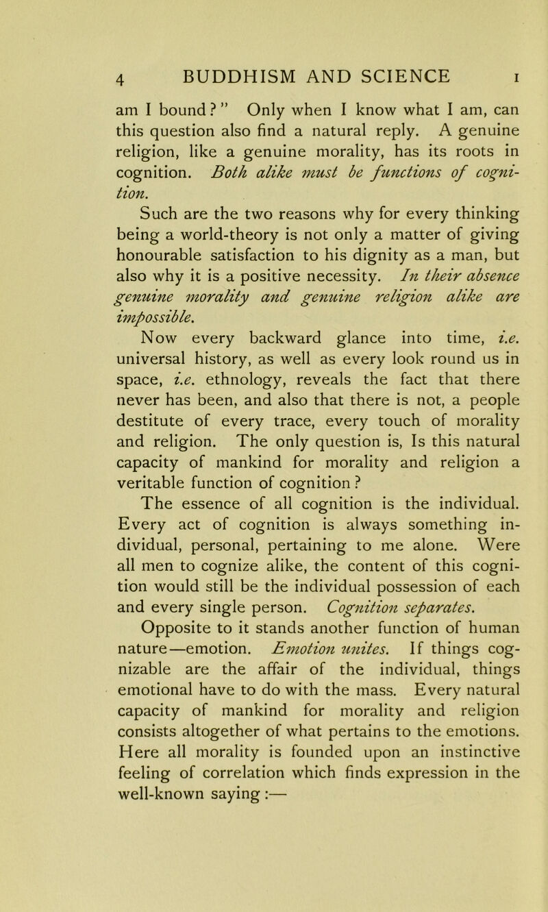 am I bound ? ” Only when I know what I am, can this question also find a natural reply. A genuine religion, like a genuine morality, has its roots in cognition. Both alike must be functions of cogni- tion. Such are the two reasons why for every thinking being a world-theory is not only a matter of giving honourable satisfaction to his dignity as a man, but also why it is a positive necessity. In their absence genuine morality and genuine religion alike are impossible. Now every backward glance into time, i.e. universal history, as well as every look round us in space, i.e. ethnology, reveals the fact that there never has been, and also that there is not, a people destitute of every trace, every touch of morality and religion. The only question is, Is this natural capacity of mankind for morality and religion a veritable function of cognition ? The essence of all cognition is the individual. Every act of cognition is always something in- dividual, personal, pertaining to me alone. Were all men to cognize alike, the content of this cogni- tion would still be the individual possession of each and every single person. Cognition separates. Opposite to it stands another function of human nature—emotion. Emotion unites. If things cog- nizable are the affair of the individual, things emotional have to do with the mass. Every natural capacity of mankind for morality and religion consists altogether of what pertains to the emotions. Here all morality is founded upon an instinctive feeling of correlation which finds expression in the well-known saying:—