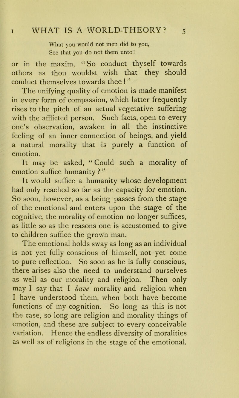 What you would not men did to you, See that you do not them unto! or in the maxim, “So conduct thyself towards others as thou wouldst wish that they should conduct themselves towards thee ! ” The unifying quality of emotion is made manifest in every form of compassion, which latter frequently rises to the pitch of an actual vegetative suffering with the afflicted person. Such facts, open to every one’s observation, awaken in all the instinctive feeling of an inner connection of beings, and yield a natural morality that is purely a function of emotion. It may be asked, “ Could such a morality of emotion suffice humanity ? ” It would suffice a humanity whose development had only reached so far as the capacity for emotion. So soon, however, as a being passes from the stage of the emotional and enters upon the stage of the cognitive, the morality of emotion no longer suffices, as little so as the reasons one is accustomed to give to children suffice the grown man. The emotional holds sway as long as an individual is not yet fully conscious of himself, not yet come to pure reflection. So soon as he is fully conscious, there arises also the need to understand ourselves as well as our morality and religion. Then only may I say that I have morality and religion when I have understood them, when both have become functions of my cognition. So long as this is not the case, so long are religion and morality things of emotion, and these are subject to every conceivable variation. Hence the endless diversity of moralities as well as of religions in the stage of the emotional.