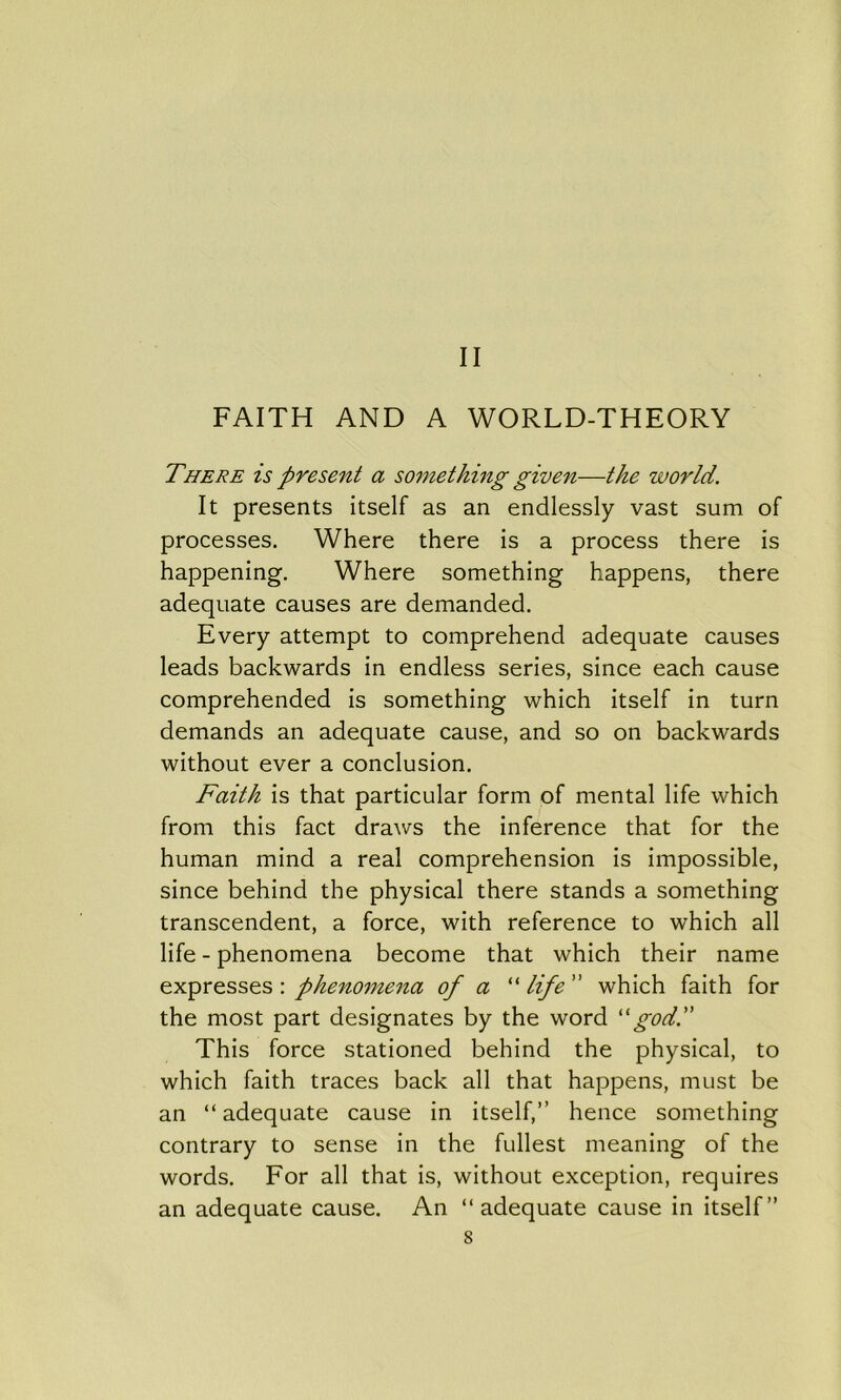 FAITH AND A WORLD-THEORY There is present a something given—the world. It presents itself as an endlessly vast sum of processes. Where there is a process there is happening. Where something happens, there adequate causes are demanded. Every attempt to comprehend adequate causes leads backwards in endless series, since each cause comprehended is something which itself in turn demands an adequate cause, and so on backwards without ever a conclusion. Faith is that particular form of mental life which from this fact draws the inference that for the human mind a real comprehension is impossible, since behind the physical there stands a something transcendent, a force, with reference to which all life - phenomena become that which their name expresses : phenomena of a “ life ” which faith for the most part designates by the word “god.” This force stationed behind the physical, to which faith traces back all that happens, must be an “ adequate cause in itself,” hence something contrary to sense in the fullest meaning of the words. For all that is, without exception, requires an adequate cause. An “adequate cause in itself” s