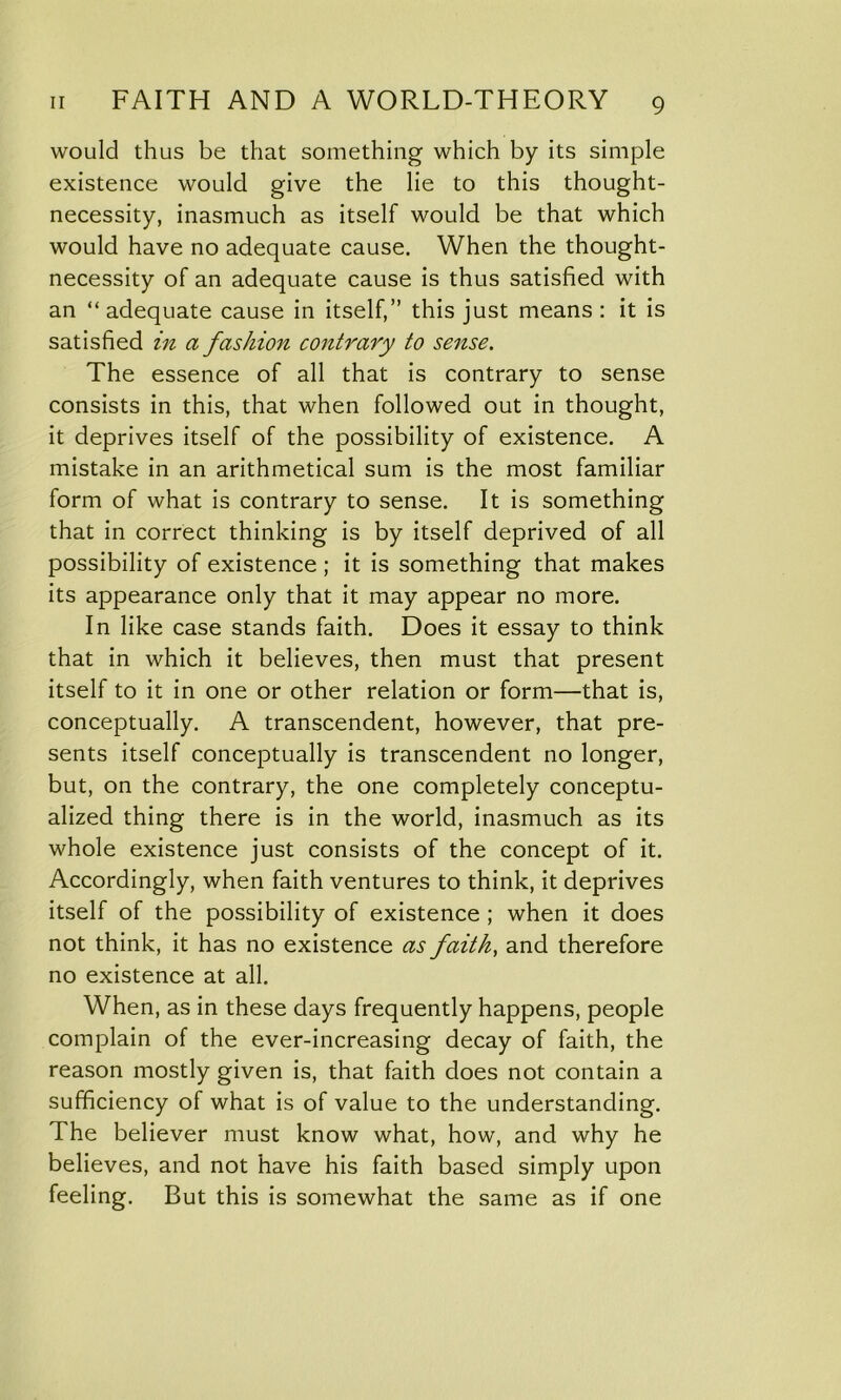 would thus be that something which by its simple existence would give the lie to this thought- necessity, inasmuch as itself would be that which would have no adequate cause. When the thought- necessity of an adequate cause is thus satisfied with an “ adequate cause in itself,” this just means : it is satisfied in a fashion contrary to sense. The essence of all that is contrary to sense consists in this, that when followed out in thought, it deprives itself of the possibility of existence. A mistake in an arithmetical sum is the most familiar form of what is contrary to sense. It is something that in correct thinking is by itself deprived of all possibility of existence ; it is something that makes its appearance only that it may appear no more. In like case stands faith. Does it essay to think that in which it believes, then must that present itself to it in one or other relation or form—that is, conceptually. A transcendent, however, that pre- sents itself conceptually is transcendent no longer, but, on the contrary, the one completely conceptu- alized thing there is in the world, inasmuch as its whole existence just consists of the concept of it. Accordingly, when faith ventures to think, it deprives itself of the possibility of existence ; when it does not think, it has no existence as faith, and therefore no existence at all. When, as in these days frequently happens, people complain of the ever-increasing decay of faith, the reason mostly given is, that faith does not contain a sufficiency of what is of value to the understanding. The believer must know what, how, and why he believes, and not have his faith based simply upon feeling. But this is somewhat the same as if one