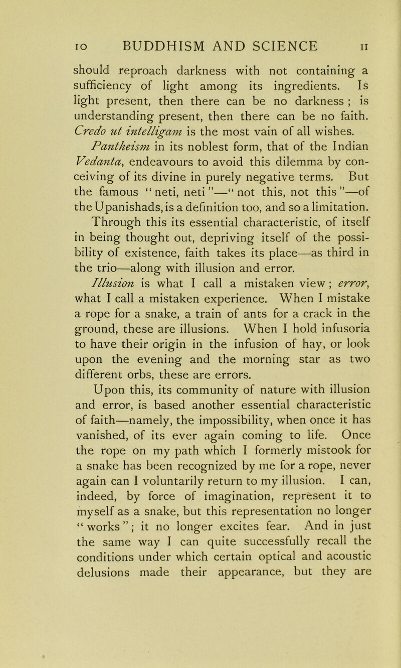 should reproach darkness with not containing a sufficiency of light among its ingredients. Is light present, then there can be no darkness ; is understanding present, then there can be no faith. Credo ut intelligam is the most vain of all wishes. Pantheism in its noblest form, that of the Indian Vedanta, endeavours to avoid this dilemma by con- ceiving of its divine in purely negative terms. But the famous “ neti, neti ”—“not this, not this”—of the Upanishads,is a definition too, and so a limitation. Through this its essential characteristic, of itself in being thought out, depriving itself of the possi- bility of existence, faith takes its place—as third in the trio—along with illusion and error. Illusion is what I call a mistaken view ; error, what I call a mistaken experience. When I mistake a rope for a snake, a train of ants for a crack in the ground, these are illusions. When I hold infusoria to have their origin in the infusion of hay, or look upon the evening and the morning star as two different orbs, these are errors. Upon this, its community of nature with illusion and error, is based another essential characteristic of faith—namely, the impossibility, when once it has vanished, of its ever again coming to life. Once the rope on my path which I formerly mistook for a snake has been recognized by me for a rope, never again can I voluntarily return to my illusion. I can, indeed, by force of imagination, represent it to myself as a snake, but this representation no longer “works”; it no longer excites fear. And in just the same way I can quite successfully recall the conditions under which certain optical and acoustic delusions made their appearance, but they are