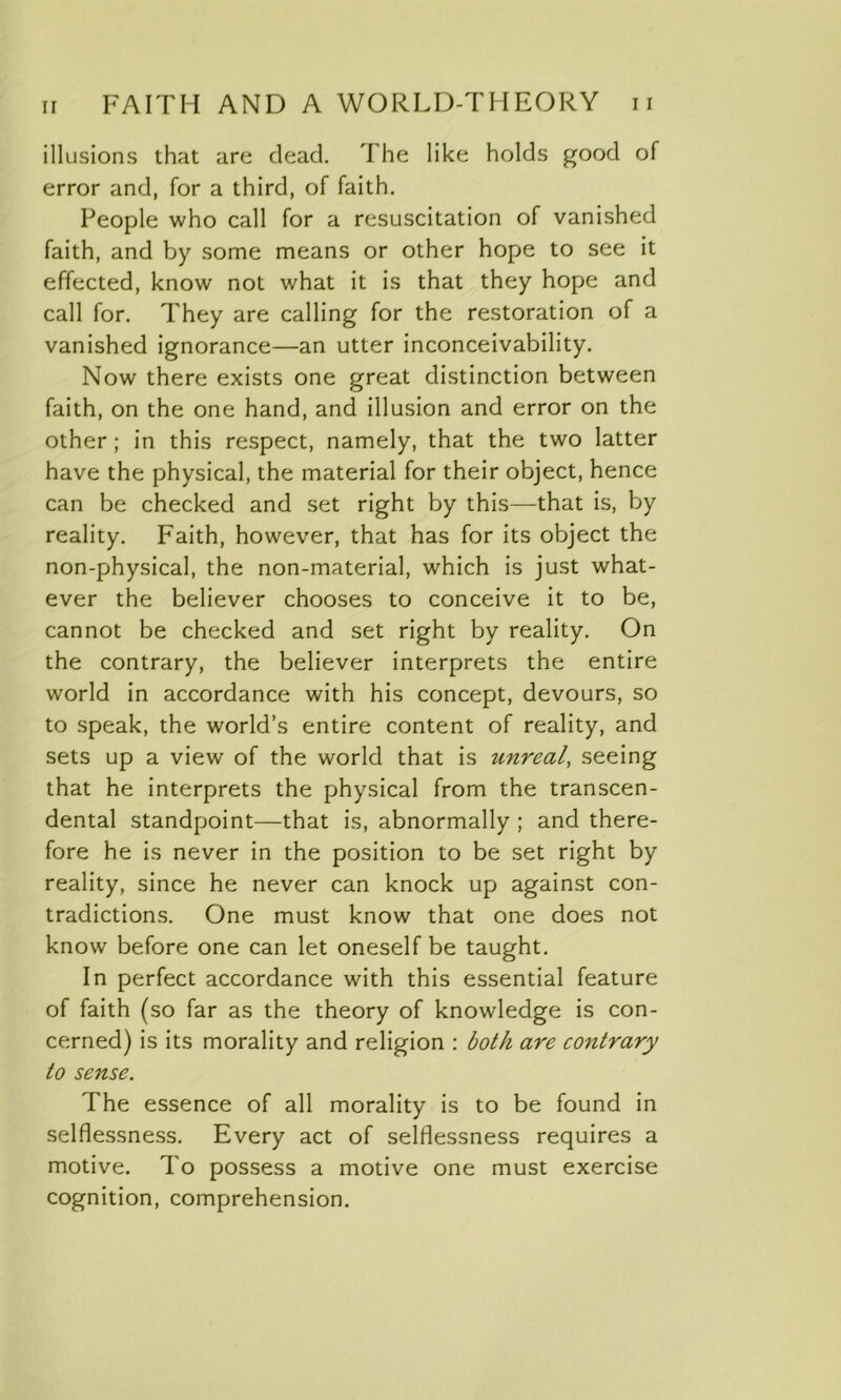 illusions that are dead. The like holds good of error and, for a third, of faith. People who call for a resuscitation of vanished faith, and by some means or other hope to see it effected, know not what it is that they hope and call for. They are calling for the restoration of a vanished ignorance—an utter inconceivability. Now there exists one great distinction between faith, on the one hand, and illusion and error on the other; in this respect, namely, that the two latter have the physical, the material for their object, hence can be checked and set right by this—that is, by reality. Faith, however, that has for its object the non-physical, the non-material, which is just what- ever the believer chooses to conceive it to be, cannot be checked and set right by reality. On the contrary, the believer interprets the entire world in accordance with his concept, devours, so to speak, the world’s entire content of reality, and sets up a view of the world that is unreal, seeing that he interprets the physical from the transcen- dental standpoint—that is, abnormally ; and there- fore he is never in the position to be set right by reality, since he never can knock up against con- tradictions. One must know that one does not know before one can let oneself be taught. In perfect accordance with this essential feature of faith (so far as the theory of knowledge is con- cerned) is its morality and religion : both are contrary to sense. The essence of all morality is to be found in selflessness. Every act of selflessness requires a motive. To possess a motive one must exercise cognition, comprehension.
