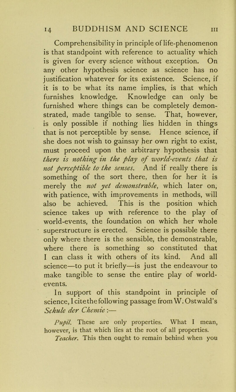 Comprehensibility in principle of life-phenomenon is that standpoint with reference to actuality which is given for every science without exception. On any other hypothesis science as science has no justification whatever for its existence. Science, if it is to be what its name implies, is that which furnishes knowledge. Knowledge can only be furnished where things can be completely demon- strated, made tangible to sense. That, however, is only possible if nothing lies hidden in things that is not perceptible by sense. Hence science, if she does not wish to gainsay her own right to exist, must proceed upon the arbitrary hypothesis that there is nothing in the play of world-events that is not perceptible to the senses. And if really there is something of the sort there, then for her it is merely the not yet demonstrable, which later on, with patience, with improvements in methods, will also be achieved. This is the position which science takes up with reference to the play of world-events, the foundation on which her whole superstructure is erected. Science is possible there only where there is the sensible, the demonstrable, where there is something so constituted that I can class it with others of its kind. And all science—to put it briefly—is just the endeavour to make tangible to sense the entire play of world- events. In support of this standpoint in principle of science, I cite the following passage from W. Ostwald’s Schule der Chemie :— Pupil. These are only properties. What I mean, however, is that which lies at the root of all properties. Teacher. This then ought to remain behind when you