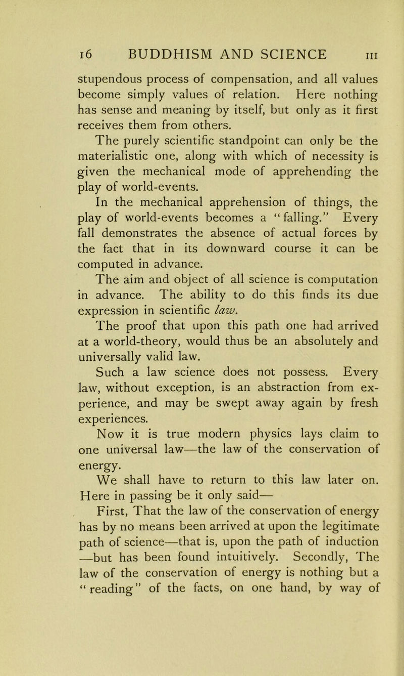 stupendous process of compensation, and all values become simply values of relation. Here nothing has sense and meaning by itself, but only as it first receives them from others. The purely scientific standpoint can only be the materialistic one, along with which of necessity is given the mechanical mode of apprehending the play of world-events. In the mechanical apprehension of things, the play of world-events becomes a “falling.” Every fall demonstrates the absence of actual forces by the fact that in its downward course it can be computed in advance. The aim and object of all science is computation in advance. The ability to do this finds its due expression in scientific law. The proof that upon this path one had arrived at a world-theory, would thus be an absolutely and universally valid law. Such a law science does not possess. Every law, without exception, is an abstraction from ex- perience, and may be swept away again by fresh experiences. Now it is true modern physics lays claim to one universal law—the law of the conservation of energy. We shall have to return to this law later on. Here in passing be it only said— First, That the law of the conservation of energy has by no means been arrived at upon the legitimate path of science—that is, upon the path of induction —but has been found intuitively. Secondly, The law of the conservation of energy is nothing but a “reading” of the facts, on one hand, by way of