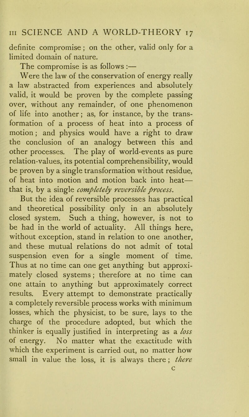 definite compromise ; on the other, valid only for a limited domain of nature. The compromise is as follows :— Were the law of the conservation of energy really a law abstracted from experiences and absolutely valid, it would be proven by the complete passing over, without any remainder, of one phenomenon of life into another; as, for instance, by the trans- formation of a process of heat into a process of motion; and physics would have a right to draw the conclusion of an analogy between this and other processes. The play of world-events as pure relation-values, its potential comprehensibility, would be proven by a single transformation without residue, of heat into motion and motion back into heat— that is, by a single completely reversible process. But the idea of reversible processes has practical and theoretical possibility only in an absolutely closed system. Such a thing, however, is not to be had in the world of actuality. All things here, without exception, stand in relation to one another, and these mutual relations do not admit of total suspension even for a single moment of time. Thus at no time can one get anything but approxi- mately closed systems ; therefore at no time can one attain to anything but approximately correct results. Every attempt to demonstrate practically a completely reversible process works with minimum losses, which the physicist, to be sure, lays to the charge of the procedure adopted, but which the thinker is equally justified in interpreting as a loss of energy. No matter what the exactitude with which the experiment is carried out, no matter how small in value the loss, it is always there; there c