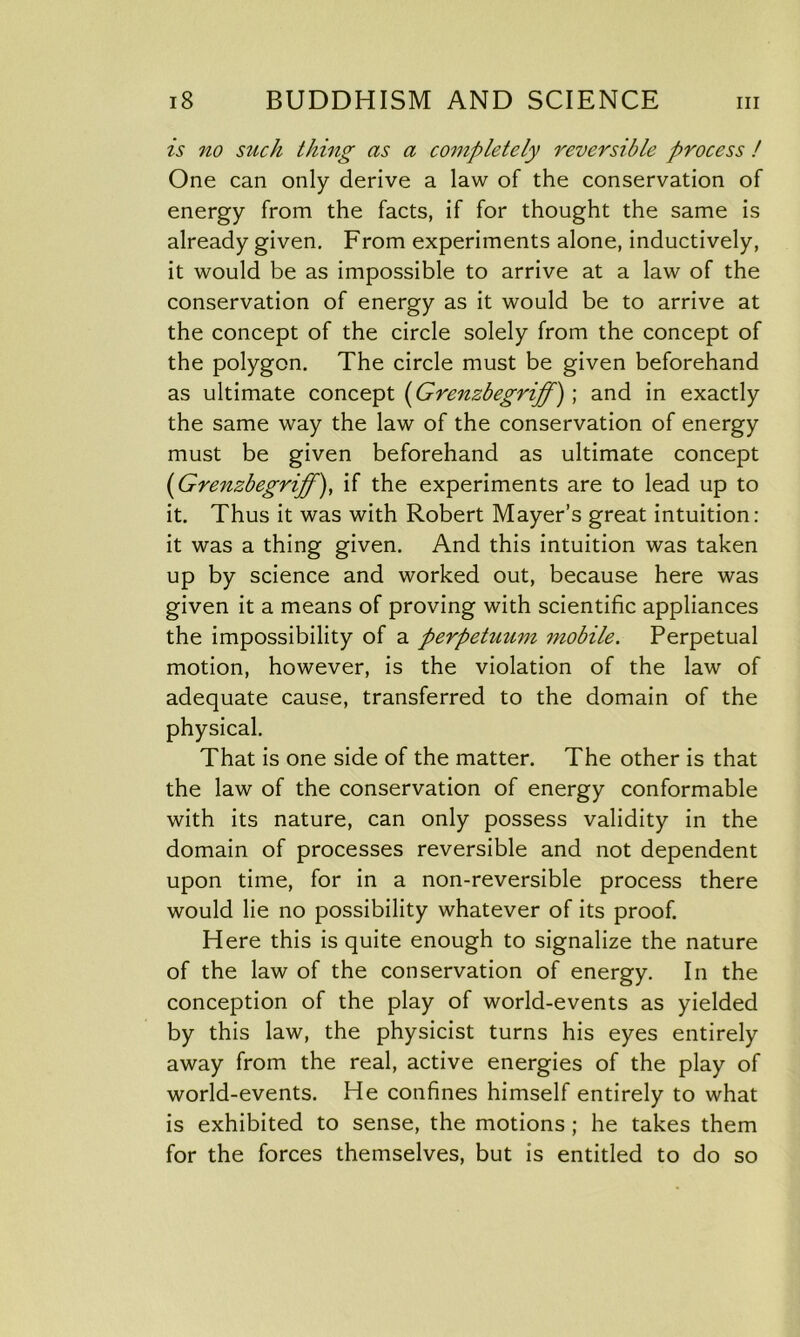 is no such thing as a completely reversible process ! One can only derive a law of the conservation of energy from the facts, if for thought the same is already given. From experiments alone, inductively, it would be as impossible to arrive at a law of the conservation of energy as it would be to arrive at the concept of the circle solely from the concept of the polygon. The circle must be given beforehand as ultimate concept (Grenzbegriff) ; and in exactly the same way the law of the conservation of energy must be given beforehand as ultimate concept ('Grenzbegriff), if the experiments are to lead up to it. Thus it was with Robert Mayer’s great intuition: it was a thing given. And this intuition was taken up by science and worked out, because here was given it a means of proving with scientific appliances the impossibility of a perpetuum mobile. Perpetual motion, however, is the violation of the law of adequate cause, transferred to the domain of the physical. That is one side of the matter. The other is that the law of the conservation of energy conformable with its nature, can only possess validity in the domain of processes reversible and not dependent upon time, for in a non-reversible process there would lie no possibility whatever of its proof. Here this is quite enough to signalize the nature of the law of the conservation of energy. In the conception of the play of world-events as yielded by this law, the physicist turns his eyes entirely away from the real, active energies of the play of world-events. He confines himself entirely to what is exhibited to sense, the motions ; he takes them for the forces themselves, but is entitled to do so