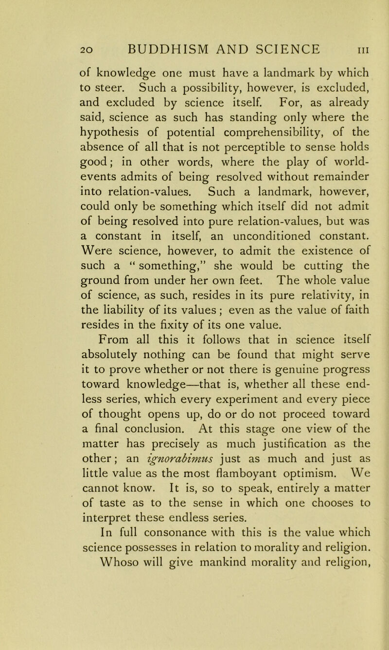 of knowledge one must have a landmark by which to steer. Such a possibility, however, is excluded, and excluded by science itself. For, as already said, science as such has standing only where the hypothesis of potential comprehensibility, of the absence of all that is not perceptible to sense holds good; in other words, where the play of world- events admits of being resolved without remainder into relation-values. Such a landmark, however, could only be something which itself did not admit of being resolved into pure relation-values, but was a constant in itself, an unconditioned constant. Were science, however, to admit the existence of such a “ something,” she would be cutting the ground from under her own feet. The whole value of science, as such, resides in its pure relativity, in the liability of its values ; even as the value of faith resides in the fixity of its one value. From all this it follows that in science itself absolutely nothing can be found that might serve it to prove whether or not there is genuine progress toward knowledge—that is, whether all these end- less series, which every experiment and every piece of thought opens up, do or do not proceed toward a final conclusion. At this stage one view of the matter has precisely as much justification as the other; an ignorabimus just as much and just as little value as the most flamboyant optimism. We cannot know. It is, so to speak, entirely a matter of taste as to the sense in which one chooses to interpret these endless series. In full consonance with this is the value which science possesses in relation to morality and religion. Whoso will give mankind morality and religion,