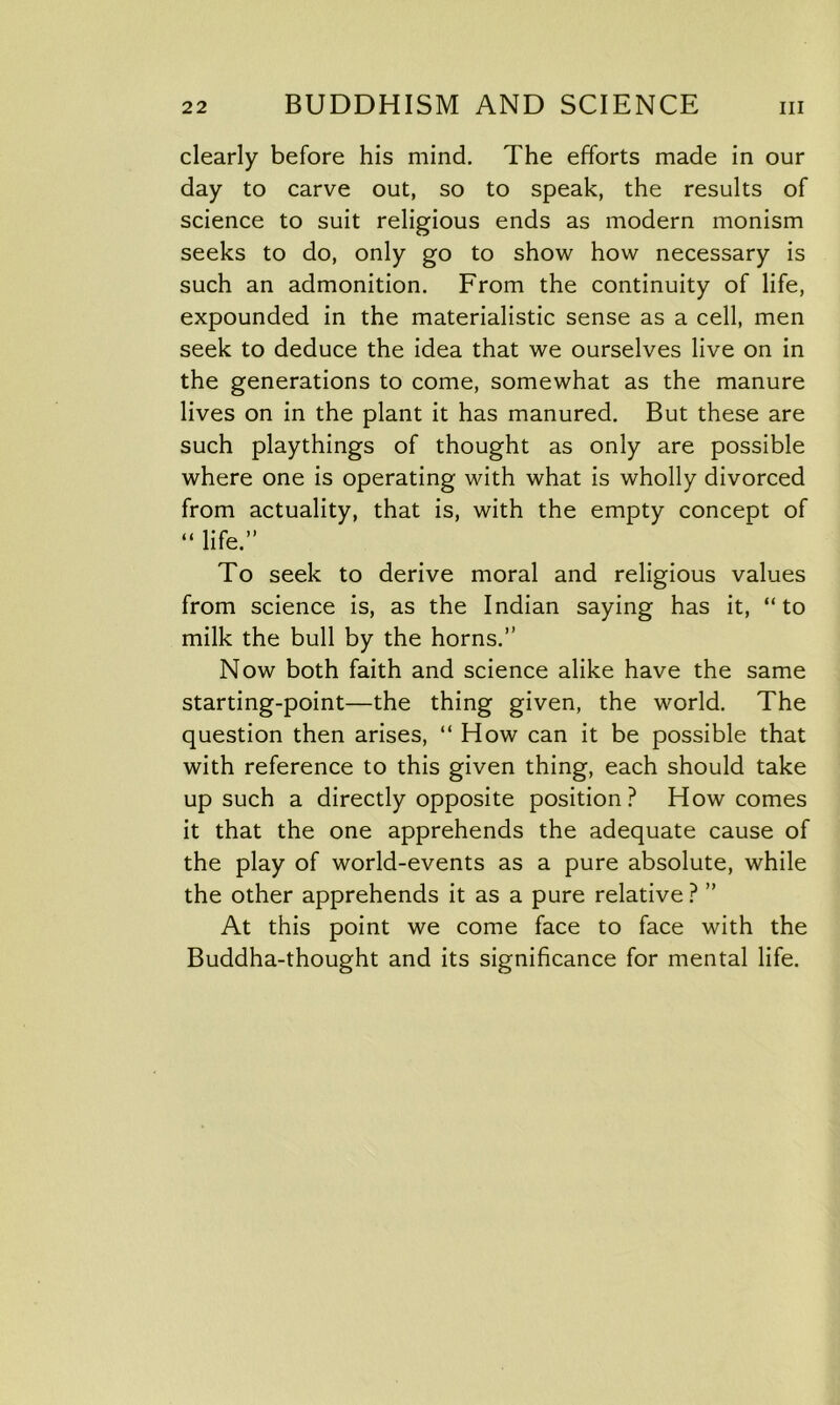 clearly before his mind. The efforts made in our day to carve out, so to speak, the results of science to suit religious ends as modern monism seeks to do, only go to show how necessary is such an admonition. From the continuity of life, expounded in the materialistic sense as a cell, men seek to deduce the idea that we ourselves live on in the generations to come, somewhat as the manure lives on in the plant it has manured. But these are such playthings of thought as only are possible where one is operating with what is wholly divorced from actuality, that is, with the empty concept of “ life.” To seek to derive moral and religious values from science is, as the Indian saying has it, “to milk the bull by the horns.” Now both faith and science alike have the same starting-point—the thing given, the world. The question then arises, “ How can it be possible that with reference to this given thing, each should take up such a directly opposite position? How comes it that the one apprehends the adequate cause of the play of world-events as a pure absolute, while the other apprehends it as a pure relative ? ” At this point we come face to face with the Buddha-thought and its significance for mental life.