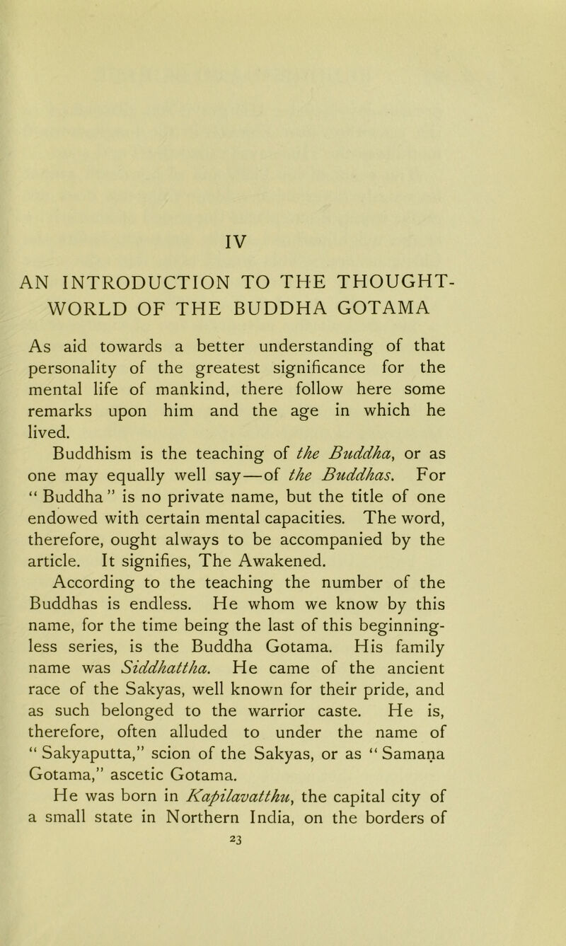 IV AN INTRODUCTION TO THE THOUGHT- WORLD OF THE BUDDHA GOTAMA As aid towards a better understanding of that personality of the greatest significance for the mental life of mankind, there follow here some remarks upon him and the age in which he lived. Buddhism is the teaching of the Buddha, or as one may equally well say—of the Buddhas. For “ Buddha” is no private name, but the title of one endowed with certain mental capacities. The word, therefore, ought always to be accompanied by the article. It signifies, The Awakened. According to the teaching the number of the Buddhas is endless. He whom we know by this name, for the time being the last of this beginning- less series, is the Buddha Gotama. His family name was Siddhattha. He came of the ancient race of the Sakyas, well known for their pride, and as such belonged to the warrior caste. He is, therefore, often alluded to under the name of “ Sakyaputta,” scion of the Sakyas, or as “ Samana Gotama,” ascetic Gotama. He was born in Kapilavatthu, the capital city of a small state in Northern India, on the borders of