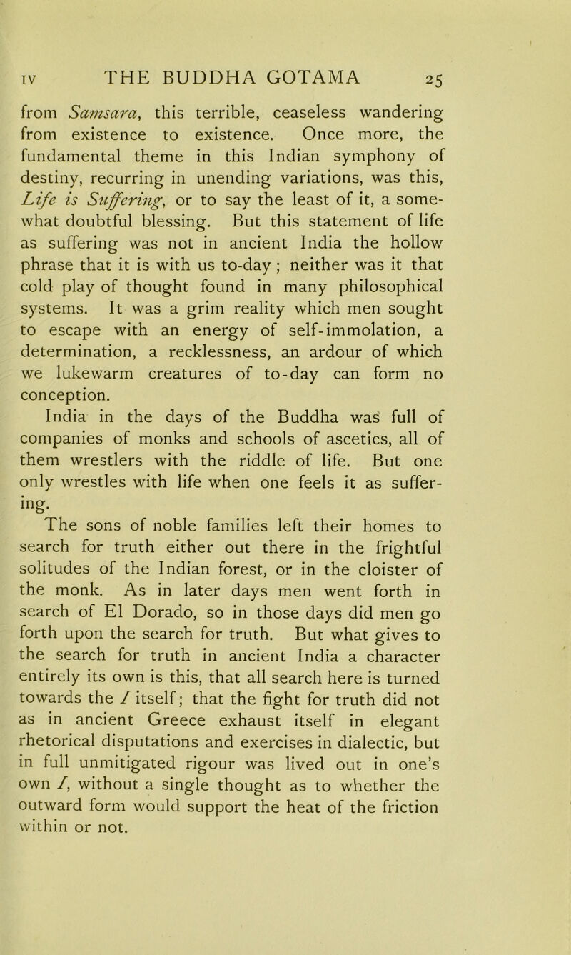 from Samsara, this terrible, ceaseless wandering from existence to existence. Once more, the fundamental theme in this Indian symphony of destiny, recurring in unending variations, was this, Life is Suffering, or to say the least of it, a some- what doubtful blessing. But this statement of life as suffering was not in ancient India the hollow phrase that it is with us to-day ; neither was it that cold play of thought found in many philosophical systems. It was a grim reality which men sought to escape with an energy of self-immolation, a determination, a recklessness, an ardour of which we lukewarm creatures of to-day can form no conception. India in the days of the Buddha was full of companies of monks and schools of ascetics, all of them wrestlers with the riddle of life. But one only wrestles with life when one feels it as suffer- ing. The sons of noble families left their homes to search for truth either out there in the frightful solitudes of the Indian forest, or in the cloister of the monk. As in later days men went forth in search of El Dorado, so in those days did men go forth upon the search for truth. But what gives to the search for truth in ancient India a character entirely its own is this, that all search here is turned towards the / itself; that the fight for truth did not as in ancient Greece exhaust itself in elegant rhetorical disputations and exercises in dialectic, but in full unmitigated rigour was lived out in one’s own /, without a single thought as to whether the outward form would support the heat of the friction within or not.