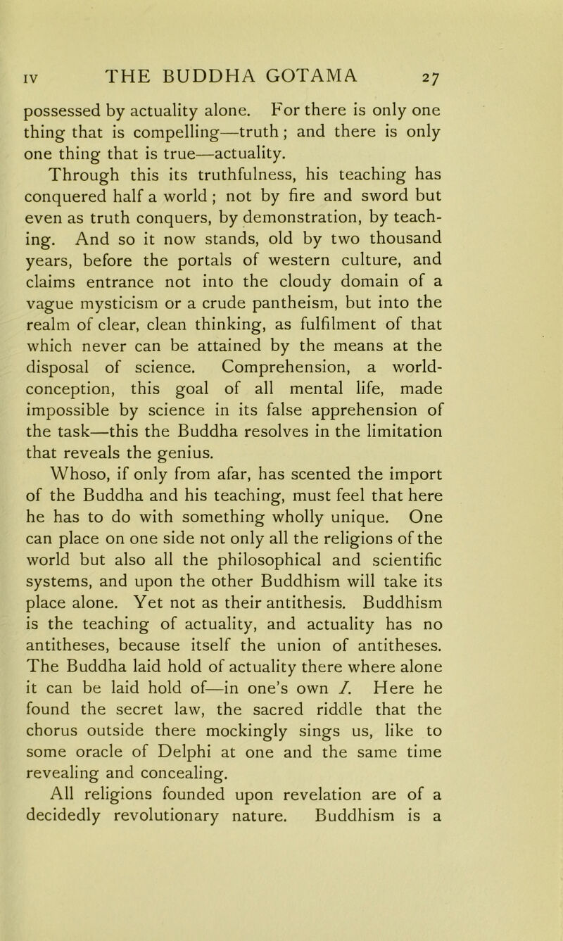 possessed by actuality alone. For there is only one thing that is compelling—truth ; and there is only one thing that is true—actuality. Through this its truthfulness, his teaching has conquered half a world ; not by fire and sword but even as truth conquers, by demonstration, by teach- ing. And so it now stands, old by two thousand years, before the portals of western culture, and claims entrance not into the cloudy domain of a vague mysticism or a crude pantheism, but into the realm of clear, clean thinking, as fulfilment of that which never can be attained by the means at the disposal of science. Comprehension, a world- conception, this goal of all mental life, made impossible by science in its false apprehension of the task—this the Buddha resolves in the limitation that reveals the genius. Whoso, if only from afar, has scented the import of the Buddha and his teaching, must feel that here he has to do with something wholly unique. One can place on one side not only all the religions of the world but also all the philosophical and scientific systems, and upon the other Buddhism will take its place alone. Yet not as their antithesis. Buddhism is the teaching of actuality, and actuality has no antitheses, because itself the union of antitheses. The Buddha laid hold of actuality there where alone it can be laid hold of—in one’s own /. Here he found the secret law, the sacred riddle that the chorus outside there mockingly sings us, like to some oracle of Delphi at one and the same time revealing and concealing. All religions founded upon revelation are of a decidedly revolutionary nature. Buddhism is a
