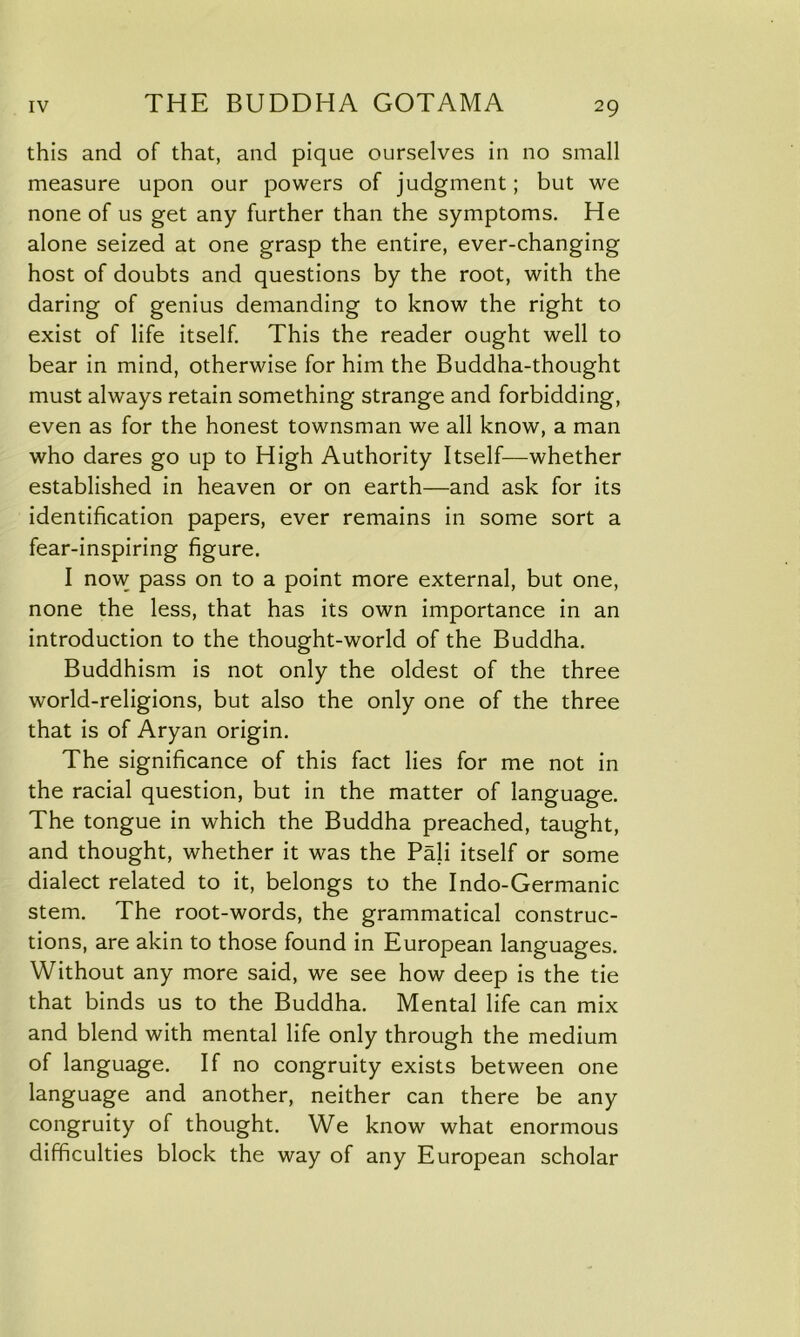 this and of that, and pique ourselves in no small measure upon our powers of judgment; but we none of us get any further than the symptoms. He alone seized at one grasp the entire, ever-changing host of doubts and questions by the root, with the daring of genius demanding to know the right to exist of life itself. This the reader ought well to bear in mind, otherwise for him the Buddha-thought must always retain something strange and forbidding, even as for the honest townsman we all know, a man who dares go up to High Authority Itself—whether established in heaven or on earth—and ask for its identification papers, ever remains in some sort a fear-inspiring figure. I now pass on to a point more external, but one, none the less, that has its own importance in an introduction to the thought-world of the Buddha. Buddhism is not only the oldest of the three world-religions, but also the only one of the three that is of Aryan origin. The significance of this fact lies for me not in the racial question, but in the matter of language. The tongue in which the Buddha preached, taught, and thought, whether it was the Pali itself or some dialect related to it, belongs to the Indo-Germanic stem. The root-words, the grammatical construc- tions, are akin to those found in European languages. Without any more said, we see how deep is the tie that binds us to the Buddha. Mental life can mix and blend with mental life only through the medium of language. If no congruity exists between one language and another, neither can there be any congruity of thought. We know what enormous difficulties block the way of any European scholar