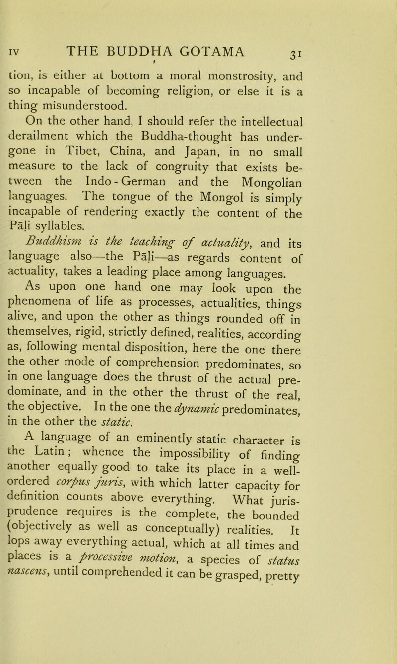 .« tion, is either at bottom a moral monstrosity, and so incapable of becoming religion, or else it is a thing misunderstood. On the other hand, I should refer the intellectual derailment which the Buddha-thought has under- gone in Tibet, China, and Japan, in no small measure to the lack of congruity that exists be- tween the Indo-German and the Mongolian languages. The tongue of the Mongol is simply incapable of rendering exactly the content of the Pali syllables. Buddhism is the teaching of actuality, and its language also—the Pali—as regards content of actuality, takes a leading place among languages. As upon one hand one may look upon the phenomena of life as processes, actualities, things alive, and upon the other as things rounded off in themselves, rigid, strictly defined, realities, according as, following mental disposition, here the one there the other mode of comprehension predominates, so in one language does the thrust of the actual pre- dominate, and in the other the thrust of the real, the objective. In the one the dynamic predominates, in the other the static. A language of an eminently static character is the Latin; whence the impossibility of finding another equally good to take its place in a well- ordered corpus juris, with which latter capacity for definition counts above everything. What juris- prudence requires is the complete, the bounded (objectively as well as conceptually) realities. It lops away everything actual, which at all times and places is a processive motion, a species of status nascens, until comprehended it can be grasped, pretty