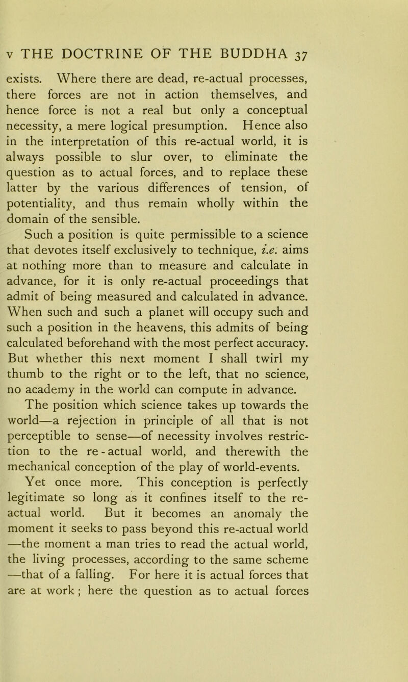 exists. Where there are dead, re-actual processes, there forces are not in action themselves, and hence force is not a real but only a conceptual necessity, a mere logical presumption. Hence also in the interpretation of this re-actual world, it is always possible to slur over, to eliminate the question as to actual forces, and to replace these latter by the various differences of tension, ol potentiality, and thus remain wholly within the domain of the sensible. Such a position is quite permissible to a science that devotes itself exclusively to technique, i.e. aims at nothing more than to measure and calculate in advance, for it is only re-actual proceedings that admit of being measured and calculated in advance. When such and such a planet will occupy such and such a position in the heavens, this admits of being calculated beforehand with the most perfect accuracy. But whether this next moment I shall twirl my thumb to the right or to the left, that no science, no academy in the world can compute in advance. The position which science takes up towards the world—a rejection in principle of all that is not perceptible to sense—of necessity involves restric- tion to the re - actual world, and therewith the mechanical conception of the play of world-events. Yet once more. This conception is perfectly legitimate so long as it confines itself to the re- actual world. But it becomes an anomaly the moment it seeks to pass beyond this re-actual world —the moment a man tries to read the actual world, the living processes, according to the same scheme —that of a falling. For here it is actual forces that are at work ; here the question as to actual forces
