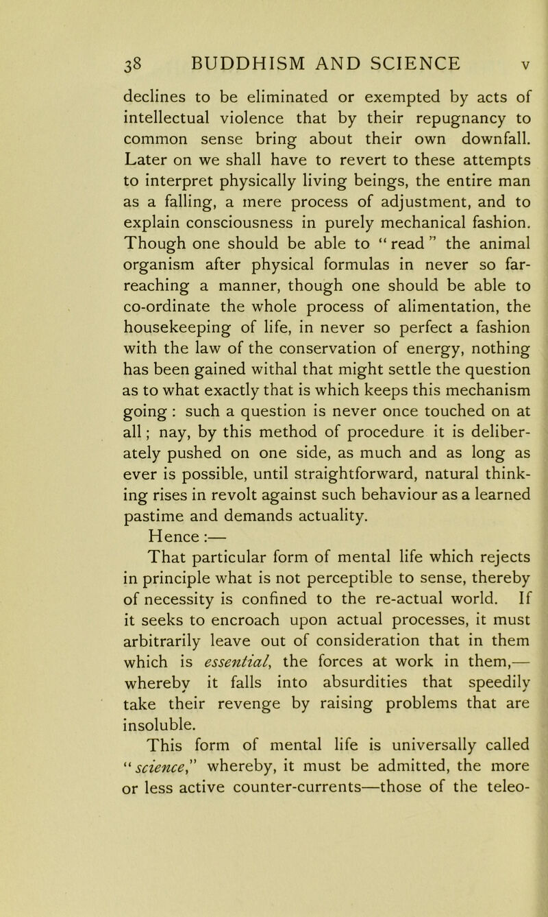 declines to be eliminated or exempted by acts of intellectual violence that by their repugnancy to common sense bring about their own downfall. Later on we shall have to revert to these attempts to interpret physically living beings, the entire man as a falling, a mere process of adjustment, and to explain consciousness in purely mechanical fashion. Though one should be able to “ read ” the animal organism after physical formulas in never so far- reaching a manner, though one should be able to co-ordinate the whole process of alimentation, the housekeeping of life, in never so perfect a fashion with the law of the conservation of energy, nothing has been gained withal that might settle the question as to what exactly that is which keeps this mechanism going : such a question is never once touched on at all; nay, by this method of procedure it is deliber- ately pushed on one side, as much and as long as ever is possible, until straightforward, natural think- ing rises in revolt against such behaviour as a learned pastime and demands actuality. Hence :— That particular form of mental life which rejects in principle what is not perceptible to sense, thereby of necessity is confined to the re-actual world. If it seeks to encroach upon actual processes, it must arbitrarily leave out of consideration that in them which is essential, the forces at work in them,— whereby it falls into absurdities that speedily take their revenge by raising problems that are insoluble. This form of mental life is universally called “ science,” whereby, it must be admitted, the more or less active counter-currents—those of the teleo-